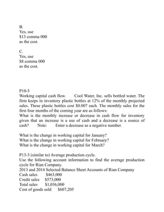 B.
Yes, use
$13 comma 000
as the cost.
C.
Yes, use
$8 comma 000
as the cost.
P10-5
Working capital cash flow. Cool Water, Inc. sells bottled water. The  
firm keeps in inventory plastic bottles at 12% of the monthly projected
sales. These plastic bottles cost $0.007 each. The monthly sales for the
first four months of the coming year are as follows:
What is the monthly increase or decrease in cash flow for inventory
given that an increase is a use of cash and a decrease is a source of
cash? Note: Enter a decrease as a negative number.     
What is the change in working capital for January?
What is the change in working capital for February?
What is the change in working capital for March?
P13-3 (similar to) Average production cycle.
Use the following account information to find the average production
cycle for Rian Company.
2013 and 2014 Selected Balance Sheet Accounts of Rian Company
Cash sales $463,000
Credit sales $573,000
Total sales $1,036,000
Cost of goods sold $607,205
 