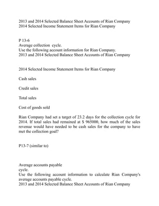 2013 and 2014 Selected Balance Sheet Accounts of Rian Company
2014 Selected Income Statement Items for Rian Company
P 13-6
Average collection cycle.
Use the following account information for Rian Company.
2013 and 2014 Selected Balance Sheet Accounts of Rian Company
2014 Selected Income Statement Items for Rian Company
Cash sales
Credit sales
Total sales
Cost of goods sold
Rian Company had set a target of 23.2 days for the collection cycle for
2014. If total sales had remained at $ 965000, how much of the sales
revenue would have needed to be cash sales for the company to have
met the collection goal?
P13-7 (similar to)
Average accounts payable
cycle.
Use the following account information to calculate Rian Company's
average accounts payable cycle.
2013 and 2014 Selected Balance Sheet Accounts of Rian Company
 