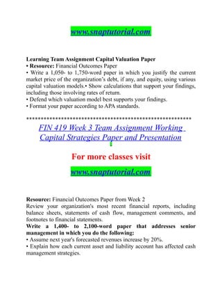 www.snaptutorial.com
Learning Team Assignment Capital Valuation Paper
• Resource: Financial Outcomes Paper
• Write a 1,050- to 1,750-word paper in which you justify the current
market price of the organization’s debt, if any, and equity, using various
capital valuation models.• Show calculations that support your findings,
including those involving rates of return.
• Defend which valuation model best supports your findings.
• Format your paper according to APA standards.
*********************************************************
FIN 419 Week 3 Team Assignment Working
Capital Strategies Paper and Presentation
For more classes visit
www.snaptutorial.com
Resource: Financial Outcomes Paper from Week 2
Review your organization's most recent financial reports, including
balance sheets, statements of cash flow, management comments, and
footnotes to financial statements.
Write a 1,400- to 2,100-word paper that addresses senior
management in which you do the following:
• Assume next year's forecasted revenues increase by 20%.
• Explain how each current asset and liability account has affected cash
management strategies.
 
