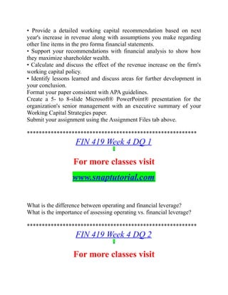 • Provide a detailed working capital recommendation based on next
year's increase in revenue along with assumptions you make regarding
other line items in the pro forma financial statements.
• Support your recommendations with financial analysis to show how
they maximize shareholder wealth.
• Calculate and discuss the effect of the revenue increase on the firm's
working capital policy.
• Identify lessons learned and discuss areas for further development in
your conclusion.
Format your paper consistent with APA guidelines.
Create a 5- to 8-slide Microsoft® PowerPoint® presentation for the
organization's senior management with an executive summary of your
Working Capital Strategies paper.
Submit your assignment using the Assignment Files tab above.
*********************************************************
FIN 419 Week 4 DQ 1
For more classes visit
www.snaptutorial.com
What is the difference between operating and financial leverage?
What is the importance of assessing operating vs. financial leverage?
*********************************************************
FIN 419 Week 4 DQ 2
For more classes visit
 