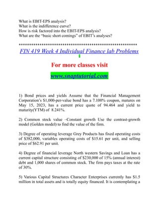 What is EBIT-EPS analysis?
What is the indifference curve?
How is risk factored into the EBIT-EPS analysis?
What are the “basic short comings” of EBIT’s analyses?
*********************************************************
FIN 419 Week 4 Individual Finance lab Problems
For more classes visit
www.snaptutorial.com
1) Bond prices and yields Assume that the Financial Management
Corporation’s $1,000-per-value bond has a 7.100% coupon, matures on
May 15, 2023, has a current price quote of 94.464 and yield to
maturity(YTM) of 8.241%.
2) Common stock value –Constant growth Use the contrast-growth
model (Golden model) to find the value of the firm.
3) Degree of operating leverage Grey Products has fixed operating costs
of $382,000, variables operating costs of $15.61 per unit, and selling
price of $62.91 per unit.
4) Degree of financial leverage North western Savings and Loan has a
current capital structure consisting of $230,000 of 15% (annual interest)
debt and 1,000 shares of common stock. The firm pays taxes at the rate
of 30%.
5) Various Capital Structures Character Enterprises currently has $1.5
million in total assets and is totally equity financed. It is contemplating a
 