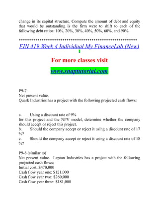 change in its capital structure. Compute the amount of debt and equity
that would be outstanding is the firm were to shift to each of the
following debt ratios: 10%, 20%, 30%, 40%, 50%, 60%, and 90%.
*********************************************************
FIN 419 Week 4 Individual My FinanceLab (New)
For more classes visit
www.snaptutorial.com
P9-7
Net present value.
Quark Industries has a project with the following projected cash flows:
a. Using a discount rate of 9   %
for this project and the NPV model, determine whether the company
should accept or reject this project.
b. Should the company accept or reject it using a discount rate of 17  
%?
c. Should the company accept or reject it using a discount rate of 18  
%?
P9-8 (similar to)
Net present value. Lepton Industries has a project with the following
projected cash flows:
Initial cost: $470,000
Cash flow year one: $121,000
Cash flow year two: $260,000
Cash flow year three: $181,000
 