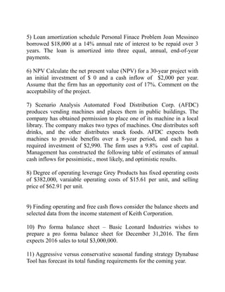 5) Loan amortization schedule Personal Finace Problem Joan Messineo
borrowed $18,000 at a 14% annual rate of interest to be repaid over 3
years. The loan is amortized into three equal, annual, end-of-year
payments.
6) NPV Calculate the net present value (NPV) for a 30-year project with
an initial investment of $ 0 and a cash inflow of $2,000 per year.
Assume that the firm has an opportunity cost of 17%. Comment on the
acceptability of the project.
7) Scenario Analysis Automated Food Distribution Corp. (AFDC)
produces vending machines and places them in public buildings. The
company has obtained permission to place one of its machine in a local
library. The company makes two types of machines. One distributes soft
drinks, and the other distributes snack foods. AFDC expects both
machines to provide benefits over a 8-year period, and each has a
required investment of $2,990. The firm uses a 9.8% cost of capital.
Management has constructed the following table of estimates of annual
cash inflows for pessimistic., most likely, and optimistic results.
8) Degree of operating leverage Grey Products has fixed operating costs
of $382,000, varaiable operating costs of $15.61 per unit, and selling
price of $62.91 per unit.
9) Finding operating and free cash flows consider the balance sheets and
selected data from the income statement of Keith Corporation.
10) Pro forma balance sheet – Basic Leonard Industries wishes to
prepare a pro forma balance sheet for December 31,2016. The firm
expects 2016 sales to total $3,000,000.
11) Aggressive versus conservative seasonal funding strategy Dynabase
Tool has forecast its total funding requirements for the coming year.
 