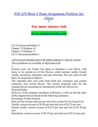 FIN 419 Week 4 Team Assignment Problem Set
(New)
For more classes visit
www.snaptutorial.com
Ch 10 Advanced Problem 2
Chapter 13 Problem 18
Chapter 12 Problem 17
Ch 11 Advanced problem 1
ADVANCED PROBLEMS FOR SPREADSHEET APPLICATION
These problems are available in MyFinanceLab.
1.
Erosion costs. Ice Cream City plans to introduce a new flavor, wild
berry, to its current set of five flavors, which include vanilla, French
vanilla, strawberry, chocolate, and mint chocolate. The new sales of wild
berry are projected as follows:
The expected sales will come from both new customers and current
customers who switch flavors. The current projected sales for the
existing flavors (assuming no introduction of the new flavor) are
Projected Sales
However, if the company introduces wild berry, it will cut into the sales
of the original flavors based on the following estimates:
Percentage of Sales Erosion
Here are the revenue and cost per unit of ice cream for Ice Cream City:
Vanilla: current revenue of $3.05 per unit and cost of $1.22 per unit
French vanilla: current revenue of $3.15 per unit and cost of $1.38 per
unit
Strawberry: current revenue of $3.25 per unit and cost of $1.41 per unit
 