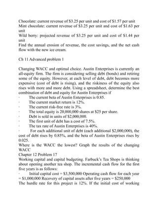 Chocolate: current revenue of $3.25 per unit and cost of $1.57 per unit
Mint chocolate: current revenue of $3.25 per unit and cost of $1.63 per
unit
Wild berry: projected revenue of $3.25 per unit and cost of $1.44 per
unit
Find the annual erosion of revenue, the cost savings, and the net cash
flow with the new ice cream.
Ch 11 Advanced problem 1
Changing WACC and optimal choice. Austin Enterprises is currently an
all-equity firm. The firm is considering selling debt (bonds) and retiring
some of the equity. However, at each level of debt, debt becomes more
expensive (cost of debt is rising), and the riskiness of the equity also
rises with more and more debt. Using a spreadsheet, determine the best
combination of debt and equity for Austin Enterprises if
· The current beta of Austin Enterprises is 0.85.
· The current market return is 12%.
· The current risk-free rate is 3%.
· The total equity is 20,000,000 shares at $25 per share.
· Debt is sold in units of $2,000,000.
· The first unit of debt has a cost of 7.5%.
· The tax rate of Austin Enterprises is 40%.
· For each additional unit of debt (each additional $2,000,000), the
cost of debt rises by 0.85%, and the beta of Austin Enterprises rises by
0.025.
Where is the WACC the lowest? Graph the results of the changing
WACC
Chapter 12 Problem 17
Working capital and capital budgeting. Farbuck’s Tea Shops is thinking
about opening another tea shop. The incremental cash flow for the first
five years is as follows:
· Initial capital cost = $3,500,000 Operating cash flow for each year
= $1,000,000 Recovery of capital assets after five years = $250,000
The hurdle rate for this project is 12%. If the initial cost of working
 