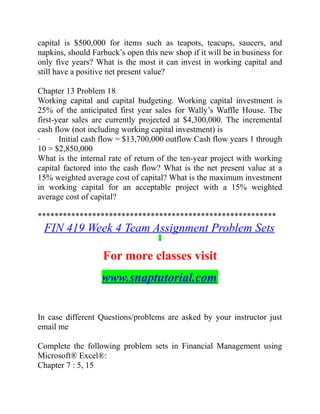 capital is $500,000 for items such as teapots, teacups, saucers, and
napkins, should Farbuck’s open this new shop if it will be in business for
only five years? What is the most it can invest in working capital and
still have a positive net present value?
Chapter 13 Problem 18
Working capital and capital budgeting. Working capital investment is
25% of the anticipated first year sales for Wally’s Waffle House. The
first-year sales are currently projected at $4,300,000. The incremental
cash flow (not including working capital investment) is
· Initial cash flow = $13,700,000 outflow Cash flow years 1 through
10 = $2,850,000
What is the internal rate of return of the ten-year project with working
capital factored into the cash flow? What is the net present value at a
15% weighted average cost of capital? What is the maximum investment
in working capital for an acceptable project with a 15% weighted
average cost of capital?
*********************************************************
FIN 419 Week 4 Team Assignment Problem Sets
For more classes visit
www.snaptutorial.com
In case different Questions/problems are asked by your instructor just
email me
Complete the following problem sets in Financial Management using
Microsoft® Excel®:
Chapter 7 : 5, 15
 