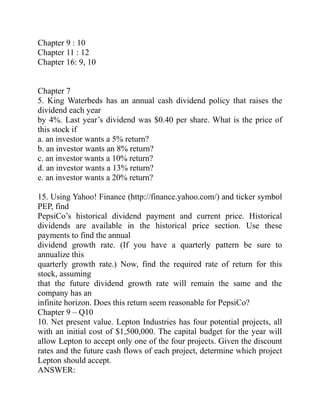 Chapter 9 : 10
Chapter 11 : 12
Chapter 16: 9, 10
Chapter 7
5. King Waterbeds has an annual cash dividend policy that raises the
dividend each year
by 4%. Last year’s dividend was $0.40 per share. What is the price of
this stock if
a. an investor wants a 5% return?
b. an investor wants an 8% return?
c. an investor wants a 10% return?
d. an investor wants a 13% return?
e. an investor wants a 20% return?
15. Using Yahoo! Finance (http://finance.yahoo.com/) and ticker symbol
PEP, find
PepsiCo’s historical dividend payment and current price. Historical
dividends are available in the historical price section. Use these
payments to find the annual
dividend growth rate. (If you have a quarterly pattern be sure to
annualize this
quarterly growth rate.) Now, find the required rate of return for this
stock, assuming
that the future dividend growth rate will remain the same and the
company has an
infinite horizon. Does this return seem reasonable for PepsiCo?
Chapter 9 – Q10
10. Net present value. Lepton Industries has four potential projects, all
with an initial cost of $1,500,000. The capital budget for the year will
allow Lepton to accept only one of the four projects. Given the discount
rates and the future cash flows of each project, determine which project
Lepton should accept.
ANSWER:
 