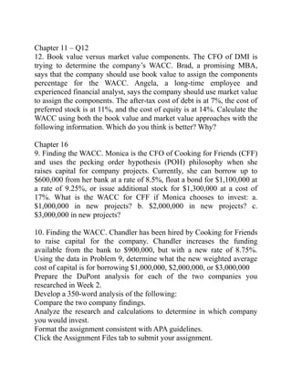 Chapter 11 – Q12
12. Book value versus market value components. The CFO of DMI is
trying to determine the company’s WACC. Brad, a promising MBA,
says that the company should use book value to assign the components
percentage for the WACC. Angela, a long-time employee and
experienced financial analyst, says the company should use market value
to assign the components. The after-tax cost of debt is at 7%, the cost of
preferred stock is at 11%, and the cost of equity is at 14%. Calculate the
WACC using both the book value and market value approaches with the
following information. Which do you think is better? Why?
Chapter 16
9. Finding the WACC. Monica is the CFO of Cooking for Friends (CFF)
and uses the pecking order hypothesis (POH) philosophy when she
raises capital for company projects. Currently, she can borrow up to
$600,000 from her bank at a rate of 8.5%, float a bond for $1,100,000 at
a rate of 9.25%, or issue additional stock for $1,300,000 at a cost of
17%. What is the WACC for CFF if Monica chooses to invest: a.
$1,000,000 in new projects? b. $2,000,000 in new projects? c.
$3,000,000 in new projects?
10. Finding the WACC. Chandler has been hired by Cooking for Friends
to raise capital for the company. Chandler increases the funding
available from the bank to $900,000, but with a new rate of 8.75%.
Using the data in Problem 9, determine what the new weighted average
cost of capital is for borrowing $1,000,000, $2,000,000, or $3,000,000
Prepare the DuPont analysis for each of the two companies you
researched in Week 2.
Develop a 350-word analysis of the following:
Compare the two company findings.
Analyze the research and calculations to determine in which company
you would invest.
Format the assignment consistent with APA guidelines.
Click the Assignment Files tab to submit your assignment.
 