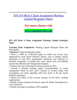 *********************************************************
FIN 419 Week 4 Team Assignment Working
Capital Strategies Paper
For more classes visit
www.snaptutorial.com
FIN 419 Week 4 Team Assignment Working Capital Strategies
Paper
Learning Team Assignment: Working Capital Strategies Paper and
Presentation
• Resource: Financial Outcomes Paper
• Write a 1,400- to 2,100-word paper in which you review your
organization’s most recent financial reports, such as balance sheets,
statements of cash flow, management comments, and footnotes to
financial statements, to explain how each current asset and liability
account has affected cash management strategies.
• Assume next year’s forecasted revenues increase by 20%.
• Provide a detailed working capital recommendation to senior
management based on next year’s increase in revenue along with
assumptions you make regarding other line items in the pro forma
financial statements.
• Discuss the effect of this revenue increase on the firm’s working
capital policy.
• Identify lessons learned and discuss areas for further development in
your conclusion.
• Format your paper according to APA standards
 