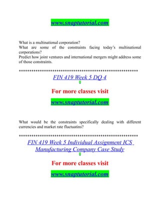 www.snaptutorial.com
What is a multinational corporation?
What are some of the constraints facing today’s multinational
corporations?
Predict how joint ventures and international mergers might address some
of those constraints.
*********************************************************
FIN 419 Week 5 DQ 4
For more classes visit
www.snaptutorial.com
What would be the constraints specifically dealing with different
currencies and market rate fluctuatins?
*********************************************************
FIN 419 Week 5 Individual Assignment ICS
Manufacturing Company Case Study
For more classes visit
www.snaptutorial.com
 
