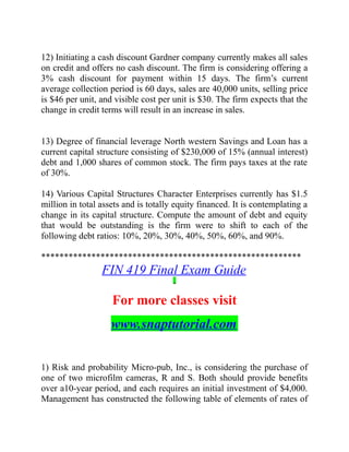 12) Initiating a cash discount Gardner company currently makes all sales
on credit and offers no cash discount. The firm is considering offering a
3% cash discount for payment within 15 days. The firm’s current
average collection period is 60 days, sales are 40,000 units, selling price
is $46 per unit, and visible cost per unit is $30. The firm expects that the
change in credit terms will result in an increase in sales.
13) Degree of financial leverage North western Savings and Loan has a
current capital structure consisting of $230,000 of 15% (annual interest)
debt and 1,000 shares of common stock. The firm pays taxes at the rate
of 30%.
14) Various Capital Structures Character Enterprises currently has $1.5
million in total assets and is totally equity financed. It is contemplating a
change in its capital structure. Compute the amount of debt and equity
that would be outstanding is the firm were to shift to each of the
following debt ratios: 10%, 20%, 30%, 40%, 50%, 60%, and 90%.
*********************************************************
FIN 419 Final Exam Guide
For more classes visit
www.snaptutorial.com
1) Risk and probability Micro-pub, Inc., is considering the purchase of
one of two microfilm cameras, R and S. Both should provide benefits
over a10-year period, and each requires an initial investment of $4,000.
Management has constructed the following table of elements of rates of
 