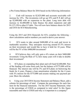 a Pro Forma Balance Sheet for 2016 based on the following information:
2. Cash will increase to $2,825,000 and accounts receivable will
increase by 15%. The inventories will go up 35% and P, P, &E will go
up $2,000,000 with an expansion to the plant. Long term debt will
increase to $2,000,000 to help finance the plant expansion and add
$1,137,150 to other LT debt.. You will now have balance sheets for 2015
and 2016 for ICS Manufacturing.
Using the 2015 and 2016 financials for ICS, complete the following –
show calculations and/or numbers you used to derive your answer:
3. ICS wants to take around $400,000 of its cash and invest in
marketable securities. They anticipate receiving around $7.5% interest
on their investment and would like to have it held for 10 years. What
will be the FV of this $400,000 investment?
4. ICS believes they will only gain a 6% return on their $400,000
investment. Using the Rule of 72, how many years will it take to double
their investment?
5. ICS plans on expanding their plant and will fund $2,000,000. Part
of the funding will come from cash, but the balance of $775,000 will be
financed. The interest rate will be 5% and ICS plans on borrowing the
funds for 4 years. Prepare a loan amortization schedule for the 4 years
with 5% interest for the $775,000 and assume making one payment per
year. Show the schedule.
6. Using your 2015/2016 Income Statement and Balance Sheet, add a
column for percentage of total. Compute the percentages for each line
item for the financial statements. For the 2015 Income Statement, what
is the percentage of COGS as compared to total sales? Is this figure
reasonable and what is COGS and why is it important to a company?
 
