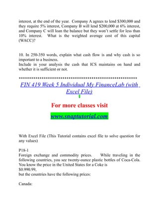 interest, at the end of the year. Company A agrees to lend $300,000 and
they require 5% interest, Company B will lend $200,000 at 6% interest,
and Company C will loan the balance but they won’t settle for less than
10% interest. What is the weighted average cost of this capital
(WACC)?
10. In 250-350 words, explain what cash flow is and why cash is so
important to a business.
Include in your analysis the cash that ICS maintains on hand and
whether it is sufficient or not.
*********************************************************
FIN 419 Week 5 Individual My FinanceLab (with
Excel File)
For more classes visit
www.snaptutorial.com
With Excel File (This Tutorial contains excel file to solve question for
any values)
P18-1
Foreign exchange and commodity prices. While traveling in the  
following countries, you see twenty-ounce plastic bottles of Coca-Cola.
You know the price in the United States for a Coke is
$0.990.99,
but the countries have the following prices:
  
Canada:  
 