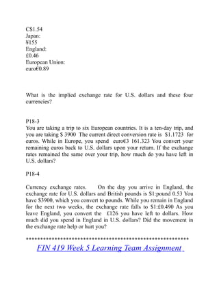 C$1.54
Japan:  
¥155
England:  
£0.46
European Union:  
euro€0.89
What is the implied exchange rate for U.S. dollars and these four
currencies?
P18-3
You are taking a trip to six European countries. It is a ten-day trip, and
you are taking $ 3900 The current direct conversion rate is $1.1723 for
euros. While in Europe, you spend euro€3 161.323 You convert your
remaining euros back to U.S. dollars upon your return. If the exchange
rates remained the same over your trip, how much do you have left in
U.S. dollars?
P18-4
Currency exchange rates. On the day you arrive in   England, the
exchange rate for U.S. dollars and British pounds is $1:pound 0.53 You
have $3900, which you convert to pounds. While you remain in England
for the next two weeks, the exchange rate falls to $1:£0.490 As you
leave England, you convert the £126 you have left to dollars. How
much did you spend in England in U.S. dollars? Did the movement in
the exchange rate help or hurt you?
*********************************************************
FIN 419 Week 5 Learning Team Assignment
 