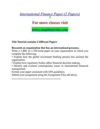 International Finance Paper (2 Papers)
For more classes visit
www.snaptutorial.com
This Tutorial contains 2 different Papers
Research an organization that has an international presence.
Write a 1,400- to 1,750-word paper on your organization in which you
complete the following:
• Explain how the global investment banking process has assisted the
organization.
• Explain how regulatory bodies affect financial decision making.
• Identify and evaluate contemporary issues in international financial
management.
Format your paper consistent with APA guidelines.
Submit your assignment using the Assignment Files tab above.
*********************************************************
 