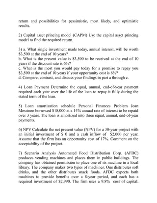 return and possibilities for pessimistic, most likely, and optimistic
results.
2) Capital asset princing model (CAPM) Use the capital asset princing
model to find the required return.
3) a. What single investment made today, annual interest, will be worth
$3,500 at the end of 10 years?
b. What is the present value is $3,500 to be received at the end of 10
years if the discount rate is 6%?
c. What is the most you would pay today for a promise to repay you
$3,500 at the end of 10 years if your opportunity cost is 6%?
d. Compare, contrast, and discuss your findings in part a through c.
4) Loan Payment Determine the equal, annual, end-of-year payment
required each year over the life of the loan to repay it fully during the
stated term of the loan.
5) Loan amortization schedule Personal Finances Problem Joan
Messineo borrowed $18,000 at a 14% annual rate of interest to be repaid
over 3 years. The loan is amortized into three equal, annual, end-of-year
payments.
6) NPV Calculate the net present value (NPV) for a 30-year project with
an initial investment of $ 0 and a cash inflow of $2,000 per year.
Assume that the firm has an opportunity cost of 17%. Comment on the
acceptability of the project.
7) Scenario Analysis Automated Food Distribution Corp. (AFDC)
produces vending machines and places them in public buildings. The
company has obtained permission to place one of its machine in a local
library. The company makes two types of machines. One distributes soft
drinks, and the other distributes snack foods. AFDC expects both
machines to provide benefits over a 8-year period, and each has a
required investment of $2,990. The firm uses a 9.8% cost of capital.
 