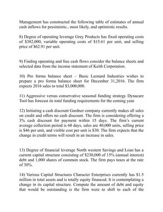 Management has constructed the following table of estimates of annual
cash inflows for pessimistic., most likely, and optimistic results.
8) Degree of operating leverage Grey Products has fixed operating costs
of $382,000, variable operating costs of $15.61 per unit, and selling
price of $62.91 per unit.
9) Finding operating and free cash flows consider the balance sheets and
selected data from the income statement of Keith Corporation.
10) Pro forma balance sheet – Basic Leonard Industries wishes to
prepare a pro forma balance sheet for December 31,2016. The firm
expects 2016 sales to total $3,000,000.
11) Aggressive versus conservative seasonal funding strategy Dynacare
Tool has forecast its total funding requirements for the coming year.
12) Initiating a cash discount Gardner company currently makes all sales
on credit and offers no cash discount. The firm is considering offering a
3% cash discount for payment within 15 days. The firm’s current
average collection period is 60 days, sales are 40,000 units, selling price
is $46 per unit, and visible cost per unit is $30. The firm expects that the
change in credit terms will result in an increase in sales.
13) Degree of financial leverage North western Savings and Loan has a
current capital structure consisting of $230,000 of 15% (annual interest)
debt and 1,000 shares of common stock. The firm pays taxes at the rate
of 30%.
14) Various Capital Structures Character Enterprises currently has $1.5
million in total assets and is totally equity financed. It is contemplating a
change in its capital structure. Compute the amount of debt and equity
that would be outstanding is the firm were to shift to each of the
 