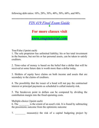 following debt ratios: 10%, 20%, 30%, 40%, 50%, 60%, and 90%.
*********************************************************
FIN 419 Final Exam Guide
For more classes visit
www.snaptutorial.com
True/False (1point each)
1. The sole proprietor has unlimited liability; his or her total investment
in the business, but not his or her personal assets, can be taken to satisfy
creditors.
2. Time-value of money is based on the belief that a dollar that will be
received at some future date is worth more than a dollar today.
3. Holders of equity have claims on both income and assets that are
secondary to the claims of creditors.
4. The possibility that the issuer of a bond will not pay the contractual
interest or principal payments as scheduled is called maturity risk.
5. The breakeven point in dollars can be computed by dividing the
contribution margin into the fixed operating costs.
Multiple-choice (1point each)
6. The ________ is the extent of an asset's risk. It is found by subtracting
the pessimistic outcome from the optimistic outcome
7. ________ measure(s) the risk of a capital budgeting project by
 