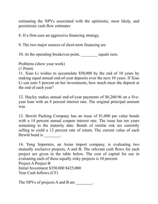 estimating the NPVs associated with the optimistic, most likely, and
pessimistic cash flow estimates
8. If a firm uses an aggressive financing strategy,
9. The two major sources of short-term financing are
10. At the operating breakeven point, ________ equals zero.
Problems (show your work)
(1 Point)
11. Xiao Li wishes to accumulate $50,000 by the end of 10 years by
making equal annual end-of-year deposits over the next 10 years. If Xiao
Li can earn 5 percent on her investments, how much must she deposit at
the end of each year?
12. Hayley makes annual end-of-year payments of $6,260.96 on a five-
year loan with an 8 percent interest rate. The original principal amount
was
13. Hewitt Packing Company has an issue of $1,000 par value bonds
with a 14 percent annual coupon interest rate. The issue has ten years
remaining to the maturity date. Bonds of similar risk are currently
selling to yield a 12 percent rate of return. The current value of each
Hewitt bond is ________.
14. Yong Importers, an Asian import company, is evaluating two
mutually exclusive projects, A and B. The relevant cash flows for each
project are given in the table below. The cost of capital for use in
evaluating each of these equally risky projects is 10 percent.
Project A Project B
Initial Investment $350,000 $425,000
Year Cash Inflows (CF)
The NPVs of projects A and B are ________.
 