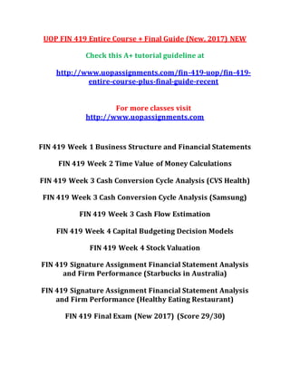 UOP FIN 419 Entire Course + Final Guide (New, 2017) NEW
Check this A+ tutorial guideline at
http://www.uopassignments.com/fin-419-uop/fin-419-
entire-course-plus-final-guide-recent
For more classes visit
http://www.uopassignments.com
FIN 419 Week 1 Business Structure and Financial Statements
FIN 419 Week 2 Time Value of Money Calculations
FIN 419 Week 3 Cash Conversion Cycle Analysis (CVS Health)
FIN 419 Week 3 Cash Conversion Cycle Analysis (Samsung)
FIN 419 Week 3 Cash Flow Estimation
FIN 419 Week 4 Capital Budgeting Decision Models
FIN 419 Week 4 Stock Valuation
FIN 419 Signature Assignment Financial Statement Analysis
and Firm Performance (Starbucks in Australia)
FIN 419 Signature Assignment Financial Statement Analysis
and Firm Performance (Healthy Eating Restaurant)
FIN 419 Final Exam (New 2017) (Score 29/30)
 