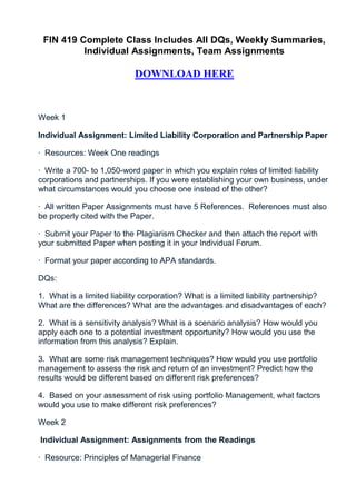 FIN 419 Complete Class Includes All DQs, Weekly Summaries,
          Individual Assignments, Team Assignments

                            DOWNLOAD HERE


Week 1

Individual Assignment: Limited Liability Corporation and Partnership Paper

· Resources: Week One readings

· Write a 700- to 1,050-word paper in which you explain roles of limited liability
corporations and partnerships. If you were establishing your own business, under
what circumstances would you choose one instead of the other?

· All written Paper Assignments must have 5 References. References must also
be properly cited with the Paper.

· Submit your Paper to the Plagiarism Checker and then attach the report with
your submitted Paper when posting it in your Individual Forum.

· Format your paper according to APA standards.

DQs:

1. What is a limited liability corporation? What is a limited liability partnership?
What are the differences? What are the advantages and disadvantages of each?

2. What is a sensitivity analysis? What is a scenario analysis? How would you
apply each one to a potential investment opportunity? How would you use the
information from this analysis? Explain.

3. What are some risk management techniques? How would you use portfolio
management to assess the risk and return of an investment? Predict how the
results would be different based on different risk preferences?

4. Based on your assessment of risk using portfolio Management, what factors
would you use to make different risk preferences?

Week 2

Individual Assignment: Assignments from the Readings

· Resource: Principles of Managerial Finance
 