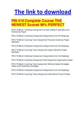 The link to download
FIN 419 Complete Course THE
NEWEST Scored 99% PERFECT
FIN 419 Week 1 Individual Assignment Limited Liability Corporation and
Partnership Paper

FIN 419 Week 2 Individual Assignment Assignments from the Readings

FIN 419 Week 2 Learning Team Assignment Financial Outcomes Paper
Goodyear

FIN 419 Week 3 Individual Assignment Assignments from the Readings

FIN 419 Week 3 Learning Team Assignment Capital Valuation Paper
Goodyear

FIN 419 Week 4 Individual Assignment Assignments from the Readings

FIN 419 Week 4 Individual Assignment Scott Equipment Organization Paper

FIN 419 Week 4 Learning Team Assignment Working Capital Strategies
Paper and Presentation Goodyear

FIN 419 Week 5 Individual Assignment Assignments from the Readings

FIN 419 Week 5 Learning Team Assignment International Finance Paper
 