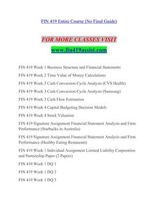 FIN 419 Entire Course (No Final Guide)
FOR MORE CLASSES VISIT
www.fin419assist.com
FIN 419 Week 1 Business Structure and Financial Statements
FIN 419 Week 2 Time Value of Money Calculations
FIN 419 Week 3 Cash Conversion Cycle Analysis (CVS Health)
FIN 419 Week 3 Cash Conversion Cycle Analysis (Samsung)
FIN 419 Week 3 Cash Flow Estimation
FIN 419 Week 4 Capital Budgeting Decision Models
FIN 419 Week 4 Stock Valuation
FIN 419 Signature Assignment Financial Statement Analysis and Firm
Performance (Starbucks in Australia)
FIN 419 Signature Assignment Financial Statement Analysis and Firm
Performance (Healthy Eating Restaurant)
FIN 419 Week 1 Individual Assignment Limited Liability Corporation
and Partnership Paper (2 Papers)
FIN 419 Week 1 DQ 1
FIN 419 Week 1 DQ 2
FIN 419 Week 1 DQ 3
 