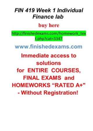 FIN 419 Week 1 Individual
Finance lab
buy here
http://finishedexams.com/homework_tex
t.php?cat=3347
www.finishedexams.com
Immediate access to
solutions
for ENTIRE COURSES,
FINAL EXAMS and
HOMEWORKS “RATED A+"
- Without Registration!
 