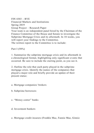 FIN 4303 – RVE
Financial Markets and Institutions
Spring 2019
Group Project – Research Paper
Your team is an independent panel hired by the Chairman of the
Finance Committee of the House and Senate to investigate the
Subprime Mortgage Crisis and its aftermath. In 10 weeks, you
will report your findings to the Committee.
The written report to the Committee is to include:
Part I (50%)
1. Summarize the subprime mortgage crisis and its aftermath in
a chronological format, highlighting only significant events that
occurred. Be sure to include the starting point, as you see it.
2. Outline the role that each party played in the subprime
mortgage crisis. Identify the names of the companies that
played a major role and briefly provide an update of their
present status:
a. Mortgage companies/ brokers
b. Subprime borrowers
c. “Money center” banks
d. Investment bankers
e. Mortgage credit insurers (Freddie Mac, Fannie Mae, Ginnie
 