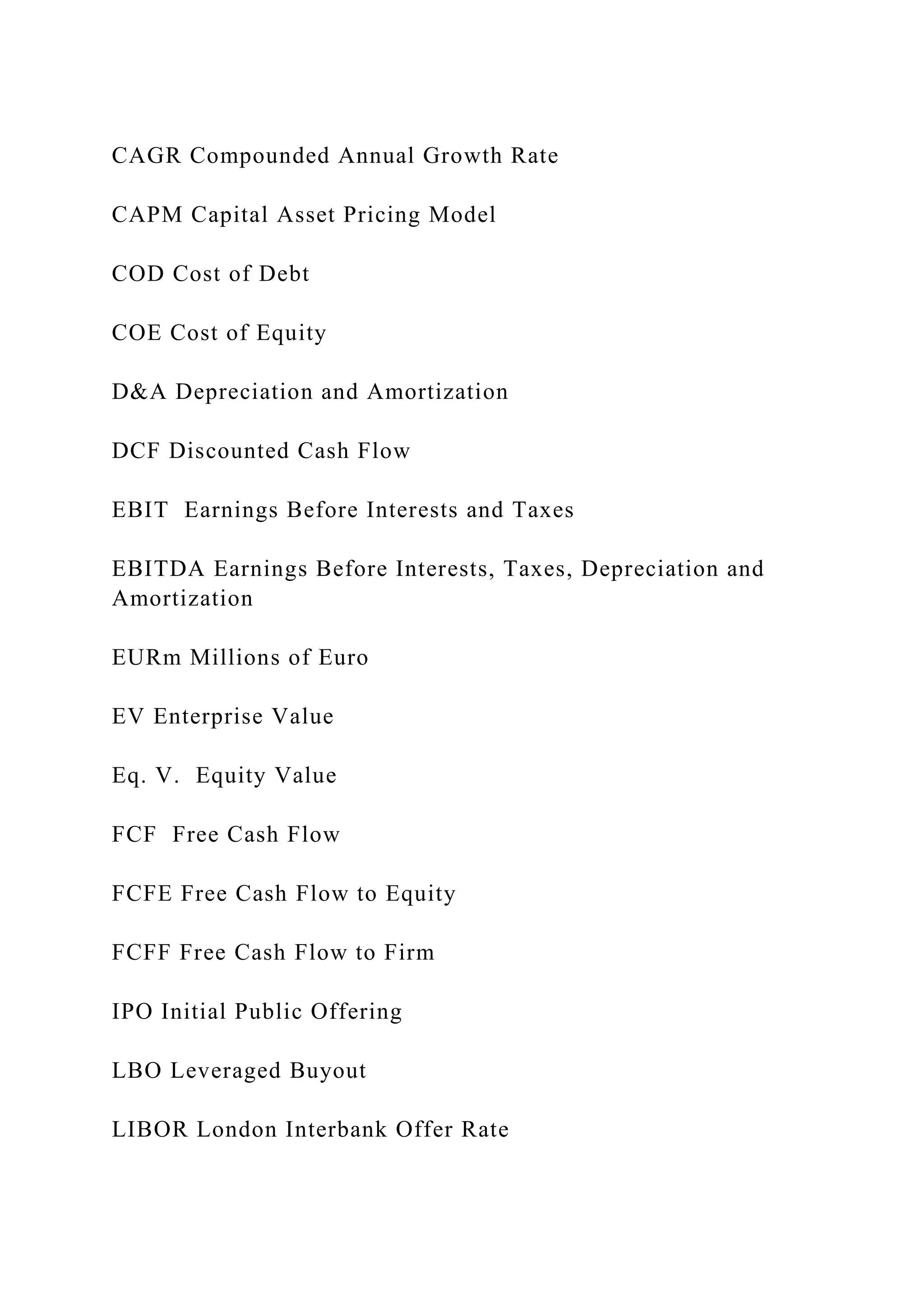 CAGR Compounded Annual Growth Rate
CAPM Capital Asset Pricing Model
COD Cost of Debt
COE Cost of Equity
D&A Depreciation and Amortization
DCF Discounted Cash Flow
EBIT Earnings Before Interests and Taxes
EBITDA Earnings Before Interests, Taxes, Depreciation and
Amortization
EURm Millions of Euro
EV Enterprise Value
Eq. V. Equity Value
FCF Free Cash Flow
FCFE Free Cash Flow to Equity
FCFF Free Cash Flow to Firm
IPO Initial Public Offering
LBO Leveraged Buyout
LIBOR London Interbank Offer Rate
 