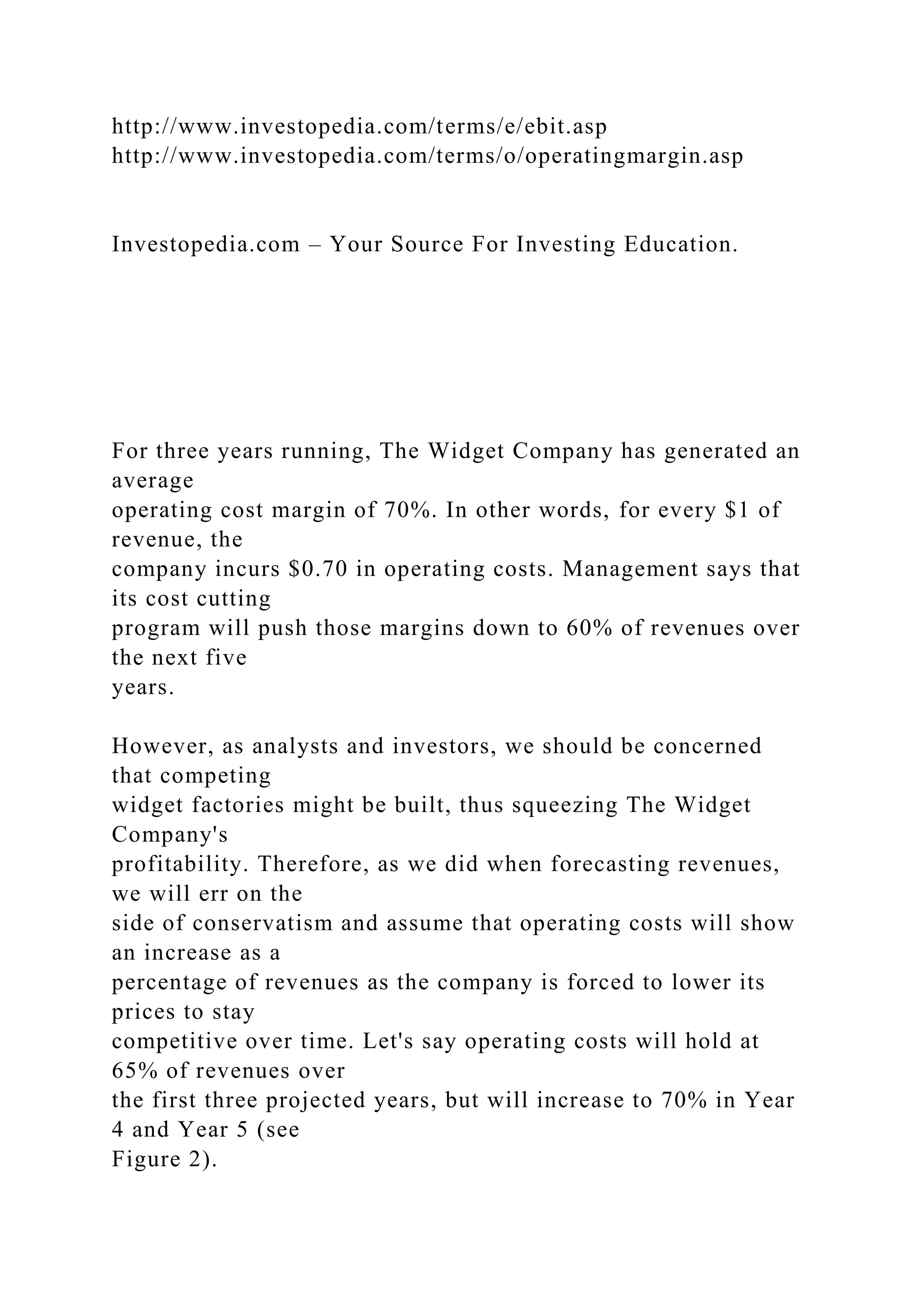 http://www.investopedia.com/terms/e/ebit.asp
http://www.investopedia.com/terms/o/operatingmargin.asp
Investopedia.com – Your Source For Investing Education.
For three years running, The Widget Company has generated an
average
operating cost margin of 70%. In other words, for every $1 of
revenue, the
company incurs $0.70 in operating costs. Management says that
its cost cutting
program will push those margins down to 60% of revenues over
the next five
years.
However, as analysts and investors, we should be concerned
that competing
widget factories might be built, thus squeezing The Widget
Company's
profitability. Therefore, as we did when forecasting revenues,
we will err on the
side of conservatism and assume that operating costs will show
an increase as a
percentage of revenues as the company is forced to lower its
prices to stay
competitive over time. Let's say operating costs will hold at
65% of revenues over
the first three projected years, but will increase to 70% in Year
4 and Year 5 (see
Figure 2).
 
