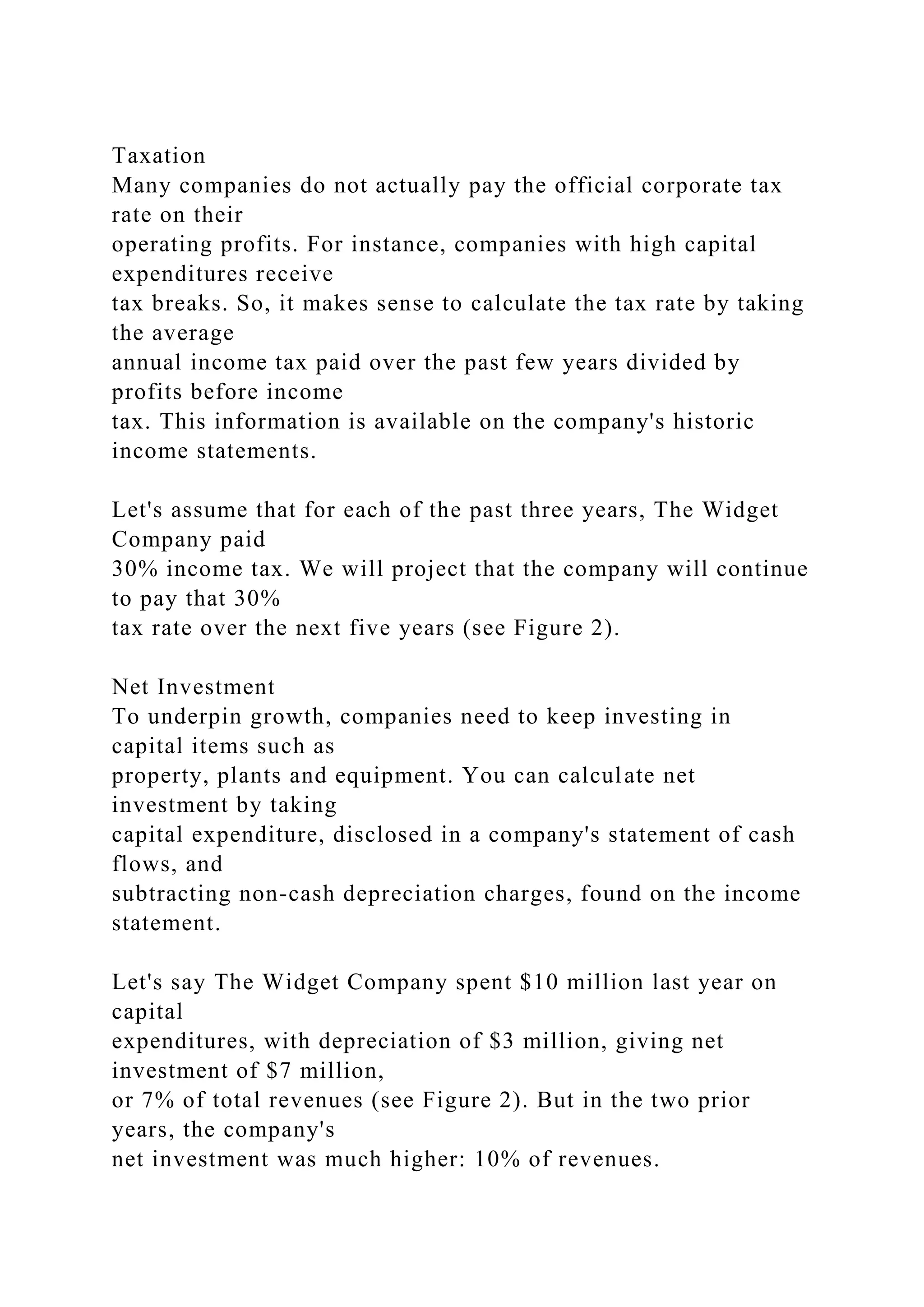Taxation
Many companies do not actually pay the official corporate tax
rate on their
operating profits. For instance, companies with high capital
expenditures receive
tax breaks. So, it makes sense to calculate the tax rate by taking
the average
annual income tax paid over the past few years divided by
profits before income
tax. This information is available on the company's historic
income statements.
Let's assume that for each of the past three years, The Widget
Company paid
30% income tax. We will project that the company will continue
to pay that 30%
tax rate over the next five years (see Figure 2).
Net Investment
To underpin growth, companies need to keep investing in
capital items such as
property, plants and equipment. You can calculate net
investment by taking
capital expenditure, disclosed in a company's statement of cash
flows, and
subtracting non-cash depreciation charges, found on the income
statement.
Let's say The Widget Company spent $10 million last year on
capital
expenditures, with depreciation of $3 million, giving net
investment of $7 million,
or 7% of total revenues (see Figure 2). But in the two prior
years, the company's
net investment was much higher: 10% of revenues.
 