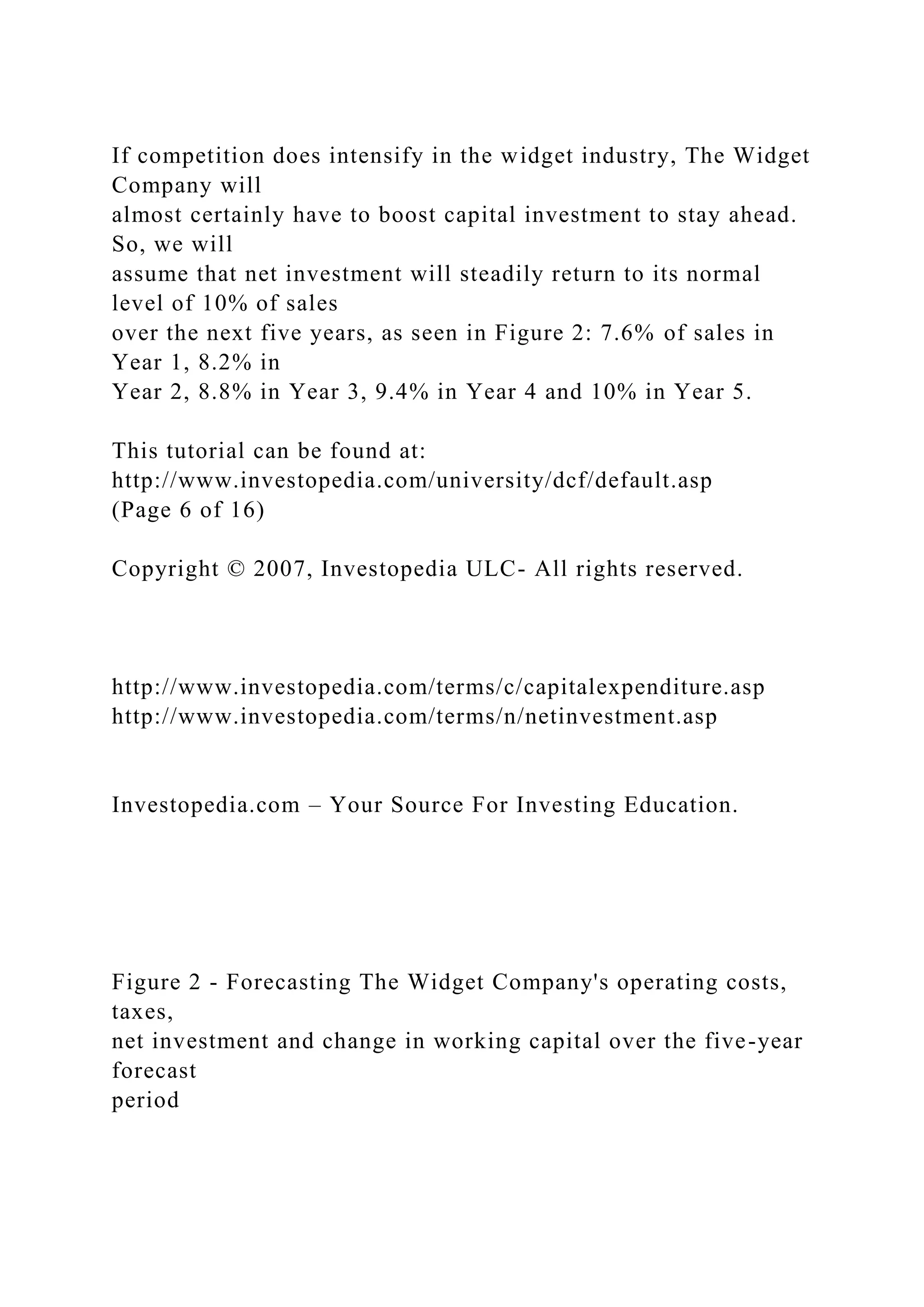 If competition does intensify in the widget industry, The Widget
Company will
almost certainly have to boost capital investment to stay ahead.
So, we will
assume that net investment will steadily return to its normal
level of 10% of sales
over the next five years, as seen in Figure 2: 7.6% of sales in
Year 1, 8.2% in
Year 2, 8.8% in Year 3, 9.4% in Year 4 and 10% in Year 5.
This tutorial can be found at:
http://www.investopedia.com/university/dcf/default.asp
(Page 6 of 16)
Copyright © 2007, Investopedia ULC- All rights reserved.
http://www.investopedia.com/terms/c/capitalexpenditure.asp
http://www.investopedia.com/terms/n/netinvestment.asp
Investopedia.com – Your Source For Investing Education.
Figure 2 - Forecasting The Widget Company's operating costs,
taxes,
net investment and change in working capital over the five-year
forecast
period
 