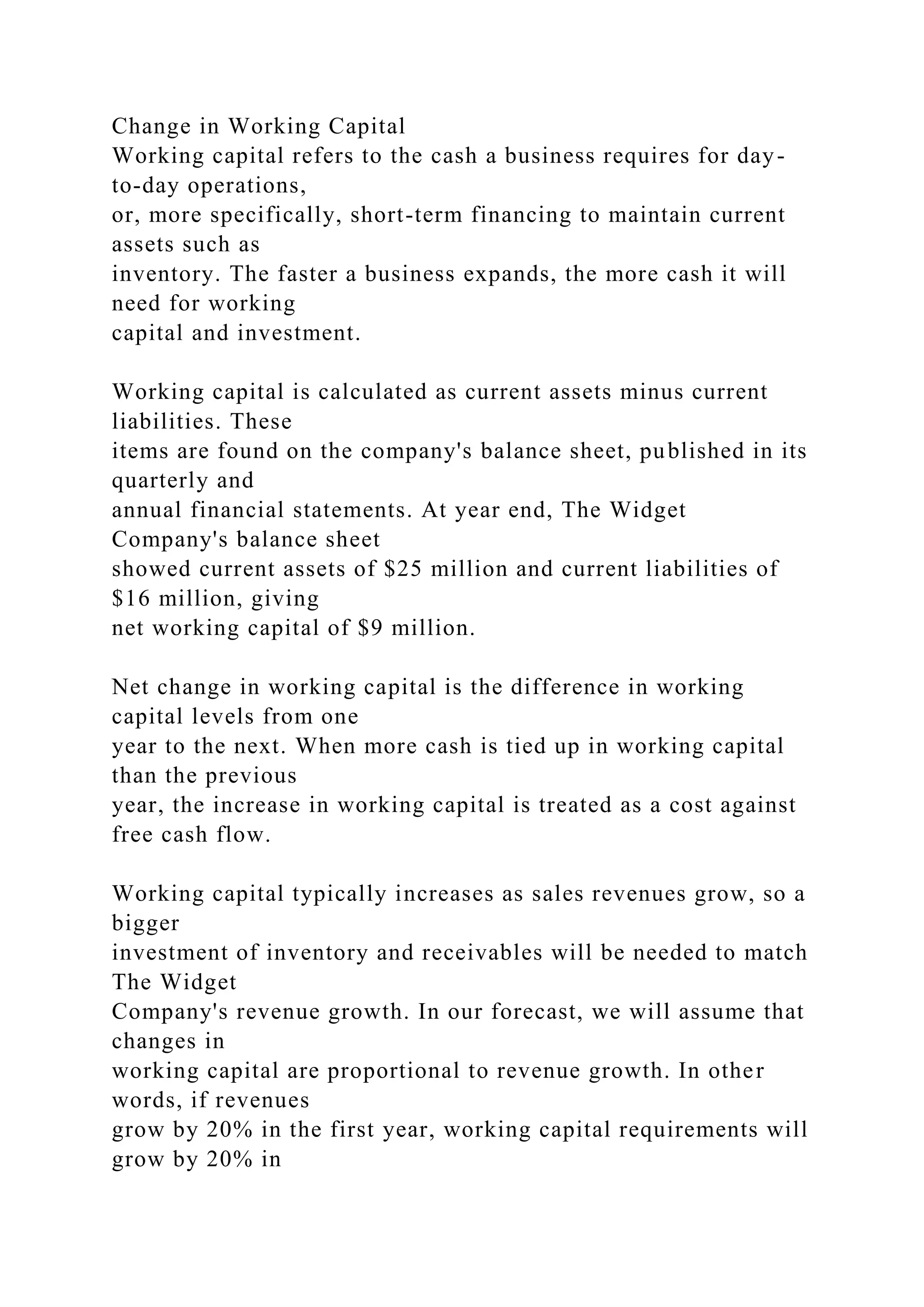 Change in Working Capital
Working capital refers to the cash a business requires for day-
to-day operations,
or, more specifically, short-term financing to maintain current
assets such as
inventory. The faster a business expands, the more cash it will
need for working
capital and investment.
Working capital is calculated as current assets minus current
liabilities. These
items are found on the company's balance sheet, published in its
quarterly and
annual financial statements. At year end, The Widget
Company's balance sheet
showed current assets of $25 million and current liabilities of
$16 million, giving
net working capital of $9 million.
Net change in working capital is the difference in working
capital levels from one
year to the next. When more cash is tied up in working capital
than the previous
year, the increase in working capital is treated as a cost against
free cash flow.
Working capital typically increases as sales revenues grow, so a
bigger
investment of inventory and receivables will be needed to match
The Widget
Company's revenue growth. In our forecast, we will assume that
changes in
working capital are proportional to revenue growth. In other
words, if revenues
grow by 20% in the first year, working capital requirements will
grow by 20% in
 