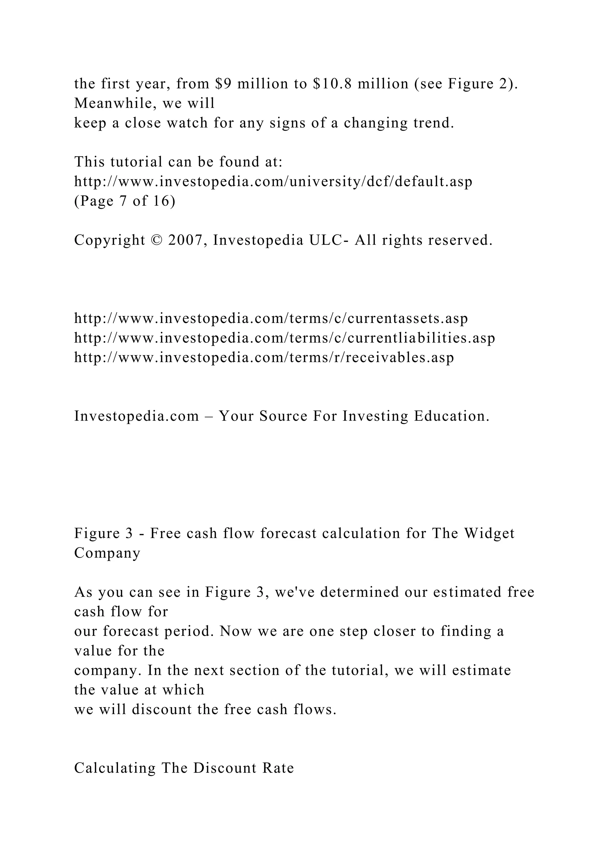 the first year, from $9 million to $10.8 million (see Figure 2).
Meanwhile, we will
keep a close watch for any signs of a changing trend.
This tutorial can be found at:
http://www.investopedia.com/university/dcf/default.asp
(Page 7 of 16)
Copyright © 2007, Investopedia ULC- All rights reserved.
http://www.investopedia.com/terms/c/currentassets.asp
http://www.investopedia.com/terms/c/currentliabilities.asp
http://www.investopedia.com/terms/r/receivables.asp
Investopedia.com – Your Source For Investing Education.
Figure 3 - Free cash flow forecast calculation for The Widget
Company
As you can see in Figure 3, we've determined our estimated free
cash flow for
our forecast period. Now we are one step closer to finding a
value for the
company. In the next section of the tutorial, we will estimate
the value at which
we will discount the free cash flows.
Calculating The Discount Rate
 