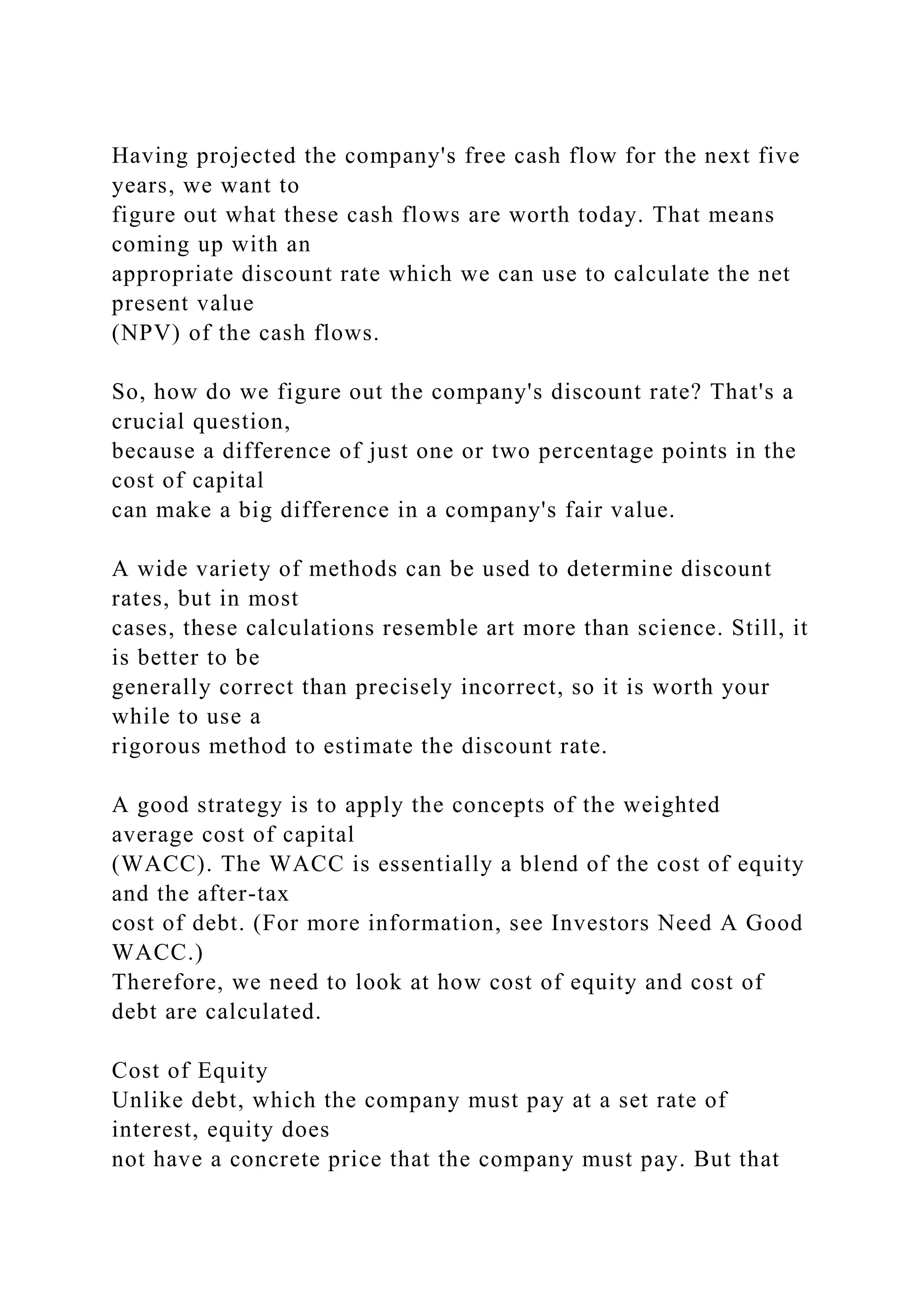 Having projected the company's free cash flow for the next five
years, we want to
figure out what these cash flows are worth today. That means
coming up with an
appropriate discount rate which we can use to calculate the net
present value
(NPV) of the cash flows.
So, how do we figure out the company's discount rate? That's a
crucial question,
because a difference of just one or two percentage points in the
cost of capital
can make a big difference in a company's fair value.
A wide variety of methods can be used to determine discount
rates, but in most
cases, these calculations resemble art more than science. Still, it
is better to be
generally correct than precisely incorrect, so it is worth your
while to use a
rigorous method to estimate the discount rate.
A good strategy is to apply the concepts of the weighted
average cost of capital
(WACC). The WACC is essentially a blend of the cost of equity
and the after-tax
cost of debt. (For more information, see Investors Need A Good
WACC.)
Therefore, we need to look at how cost of equity and cost of
debt are calculated.
Cost of Equity
Unlike debt, which the company must pay at a set rate of
interest, equity does
not have a concrete price that the company must pay. But that
 