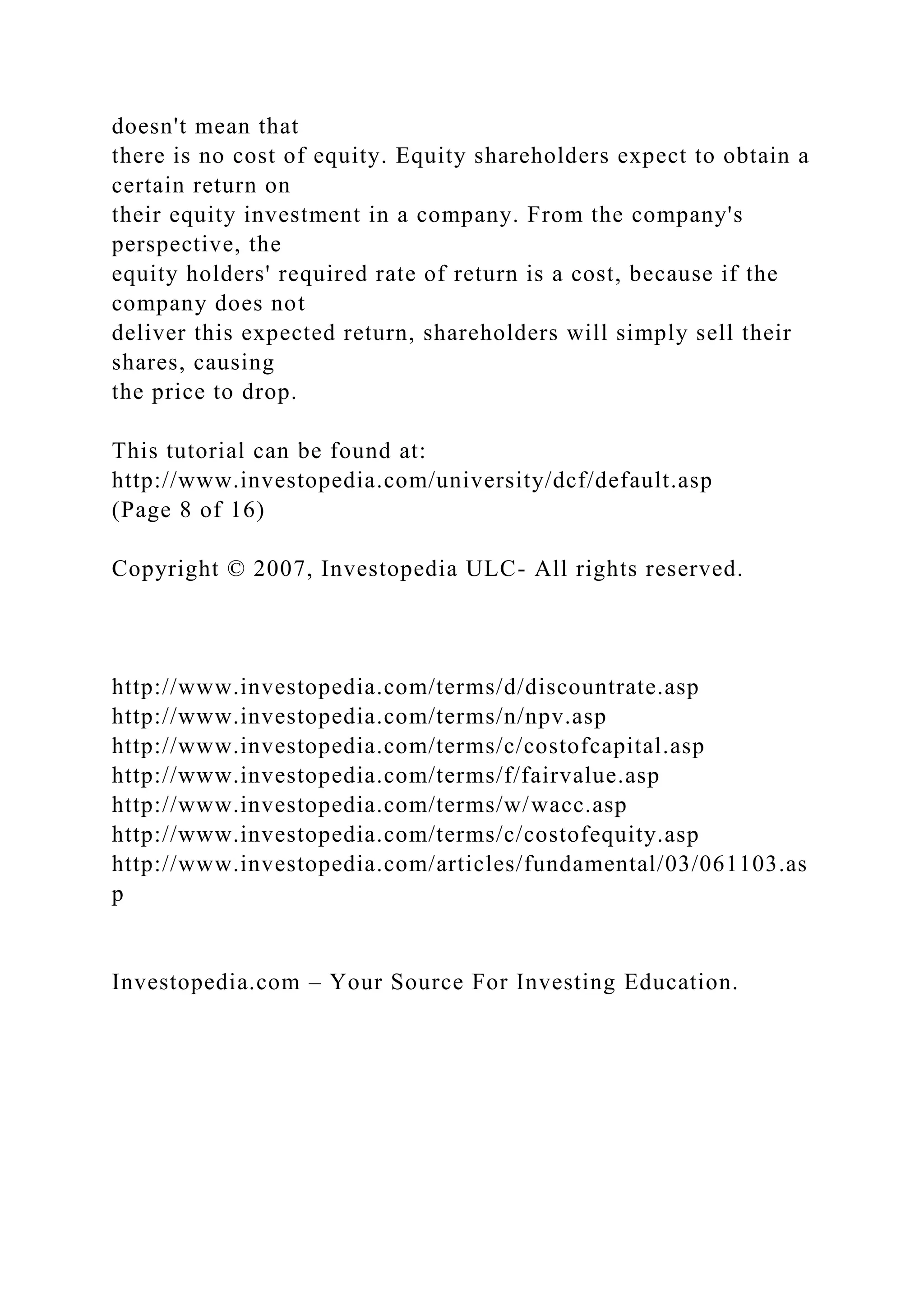 doesn't mean that
there is no cost of equity. Equity shareholders expect to obtain a
certain return on
their equity investment in a company. From the company's
perspective, the
equity holders' required rate of return is a cost, because if the
company does not
deliver this expected return, shareholders will simply sell their
shares, causing
the price to drop.
This tutorial can be found at:
http://www.investopedia.com/university/dcf/default.asp
(Page 8 of 16)
Copyright © 2007, Investopedia ULC- All rights reserved.
http://www.investopedia.com/terms/d/discountrate.asp
http://www.investopedia.com/terms/n/npv.asp
http://www.investopedia.com/terms/c/costofcapital.asp
http://www.investopedia.com/terms/f/fairvalue.asp
http://www.investopedia.com/terms/w/wacc.asp
http://www.investopedia.com/terms/c/costofequity.asp
http://www.investopedia.com/articles/fundamental/03/061103.as
p
Investopedia.com – Your Source For Investing Education.
 