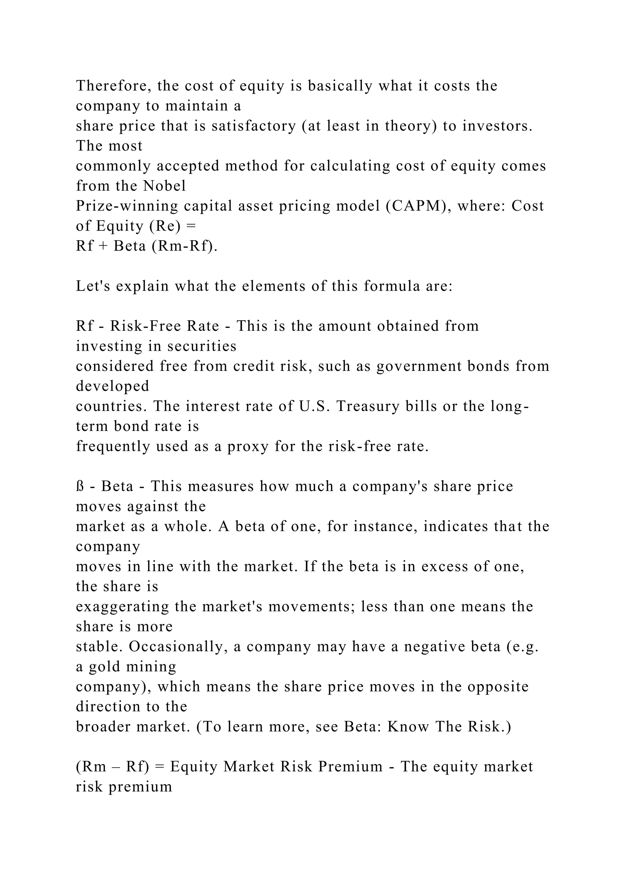 Therefore, the cost of equity is basically what it costs the
company to maintain a
share price that is satisfactory (at least in theory) to investors.
The most
commonly accepted method for calculating cost of equity comes
from the Nobel
Prize-winning capital asset pricing model (CAPM), where: Cost
of Equity (Re) =
Rf + Beta (Rm-Rf).
Let's explain what the elements of this formula are:
Rf - Risk-Free Rate - This is the amount obtained from
investing in securities
considered free from credit risk, such as government bonds from
developed
countries. The interest rate of U.S. Treasury bills or the long-
term bond rate is
frequently used as a proxy for the risk-free rate.
ß - Beta - This measures how much a company's share price
moves against the
market as a whole. A beta of one, for instance, indicates that the
company
moves in line with the market. If the beta is in excess of one,
the share is
exaggerating the market's movements; less than one means the
share is more
stable. Occasionally, a company may have a negative beta (e.g.
a gold mining
company), which means the share price moves in the opposite
direction to the
broader market. (To learn more, see Beta: Know The Risk.)
(Rm – Rf) = Equity Market Risk Premium - The equity market
risk premium
 