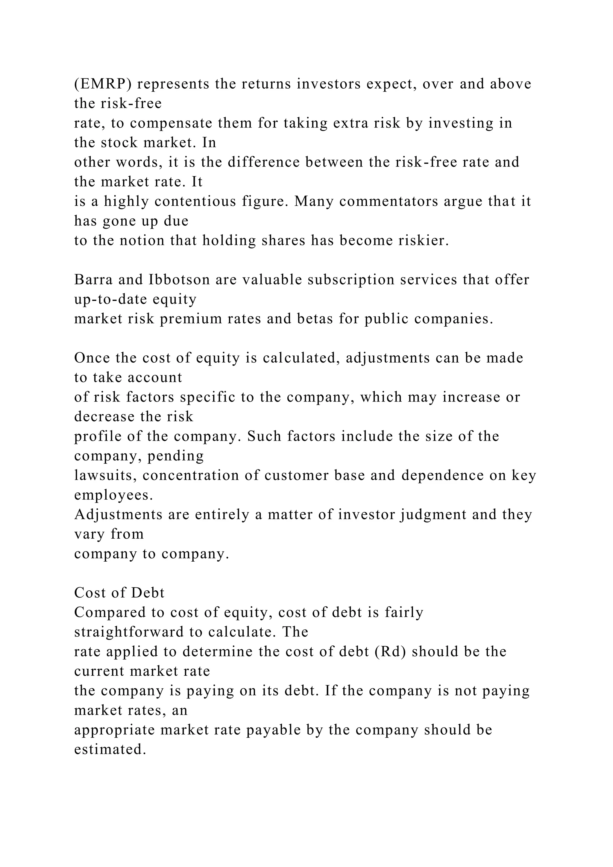 (EMRP) represents the returns investors expect, over and above
the risk-free
rate, to compensate them for taking extra risk by investing in
the stock market. In
other words, it is the difference between the risk-free rate and
the market rate. It
is a highly contentious figure. Many commentators argue that it
has gone up due
to the notion that holding shares has become riskier.
Barra and Ibbotson are valuable subscription services that offer
up-to-date equity
market risk premium rates and betas for public companies.
Once the cost of equity is calculated, adjustments can be made
to take account
of risk factors specific to the company, which may increase or
decrease the risk
profile of the company. Such factors include the size of the
company, pending
lawsuits, concentration of customer base and dependence on key
employees.
Adjustments are entirely a matter of investor judgment and they
vary from
company to company.
Cost of Debt
Compared to cost of equity, cost of debt is fairly
straightforward to calculate. The
rate applied to determine the cost of debt (Rd) should be the
current market rate
the company is paying on its debt. If the company is not paying
market rates, an
appropriate market rate payable by the company should be
estimated.
 