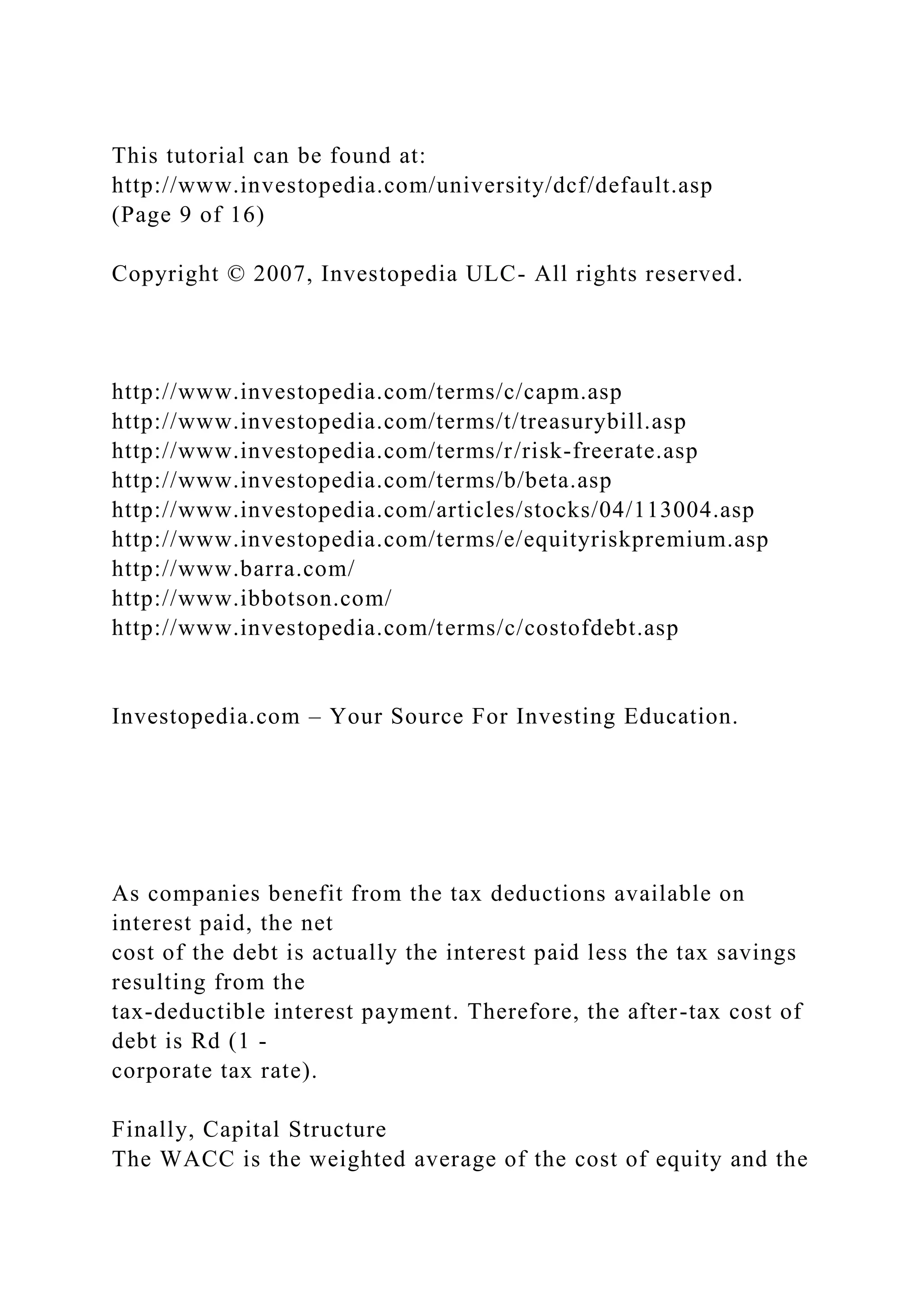 This tutorial can be found at:
http://www.investopedia.com/university/dcf/default.asp
(Page 9 of 16)
Copyright © 2007, Investopedia ULC- All rights reserved.
http://www.investopedia.com/terms/c/capm.asp
http://www.investopedia.com/terms/t/treasurybill.asp
http://www.investopedia.com/terms/r/risk-freerate.asp
http://www.investopedia.com/terms/b/beta.asp
http://www.investopedia.com/articles/stocks/04/113004.asp
http://www.investopedia.com/terms/e/equityriskpremium.asp
http://www.barra.com/
http://www.ibbotson.com/
http://www.investopedia.com/terms/c/costofdebt.asp
Investopedia.com – Your Source For Investing Education.
As companies benefit from the tax deductions available on
interest paid, the net
cost of the debt is actually the interest paid less the tax savings
resulting from the
tax-deductible interest payment. Therefore, the after-tax cost of
debt is Rd (1 -
corporate tax rate).
Finally, Capital Structure
The WACC is the weighted average of the cost of equity and the
 