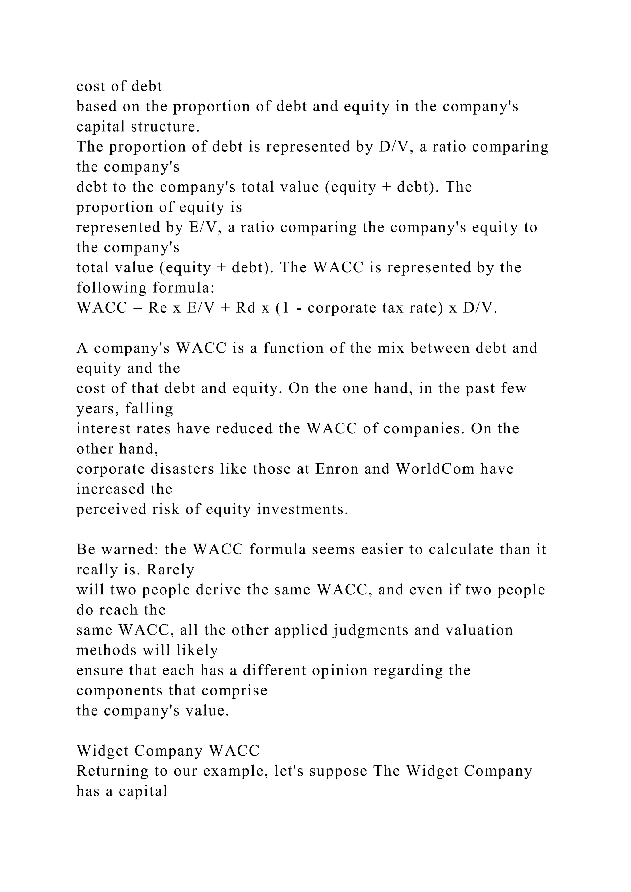 cost of debt
based on the proportion of debt and equity in the company's
capital structure.
The proportion of debt is represented by D/V, a ratio comparing
the company's
debt to the company's total value (equity + debt). The
proportion of equity is
represented by E/V, a ratio comparing the company's equity to
the company's
total value (equity + debt). The WACC is represented by the
following formula:
WACC = Re x E/V + Rd x (1 - corporate tax rate) x D/V.
A company's WACC is a function of the mix between debt and
equity and the
cost of that debt and equity. On the one hand, in the past few
years, falling
interest rates have reduced the WACC of companies. On the
other hand,
corporate disasters like those at Enron and WorldCom have
increased the
perceived risk of equity investments.
Be warned: the WACC formula seems easier to calculate than it
really is. Rarely
will two people derive the same WACC, and even if two people
do reach the
same WACC, all the other applied judgments and valuation
methods will likely
ensure that each has a different opinion regarding the
components that comprise
the company's value.
Widget Company WACC
Returning to our example, let's suppose The Widget Company
has a capital
 