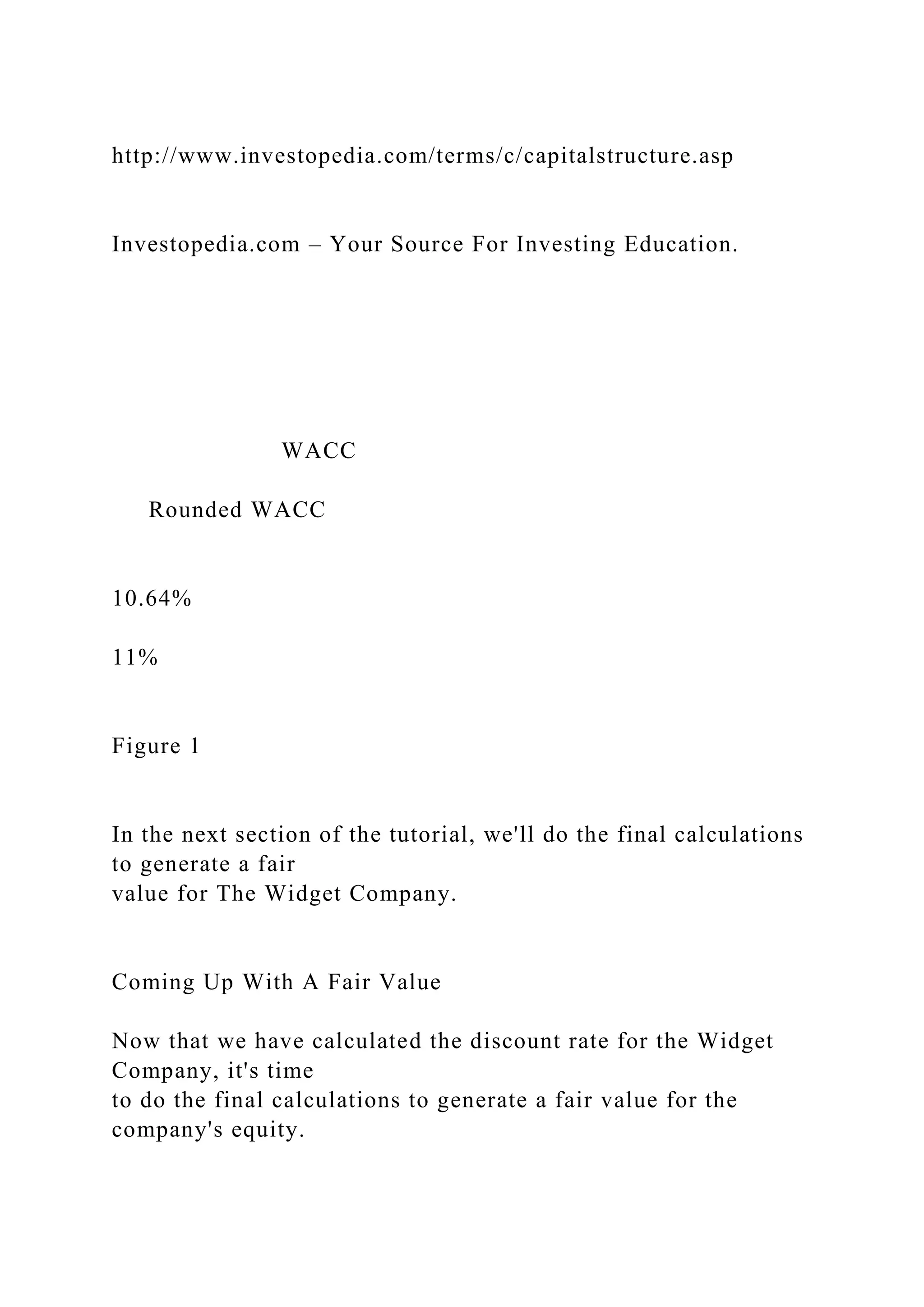 http://www.investopedia.com/terms/c/capitalstructure.asp
Investopedia.com – Your Source For Investing Education.
WACC
Rounded WACC
10.64%
11%
Figure 1
In the next section of the tutorial, we'll do the final calculations
to generate a fair
value for The Widget Company.
Coming Up With A Fair Value
Now that we have calculated the discount rate for the Widget
Company, it's time
to do the final calculations to generate a fair value for the
company's equity.
 