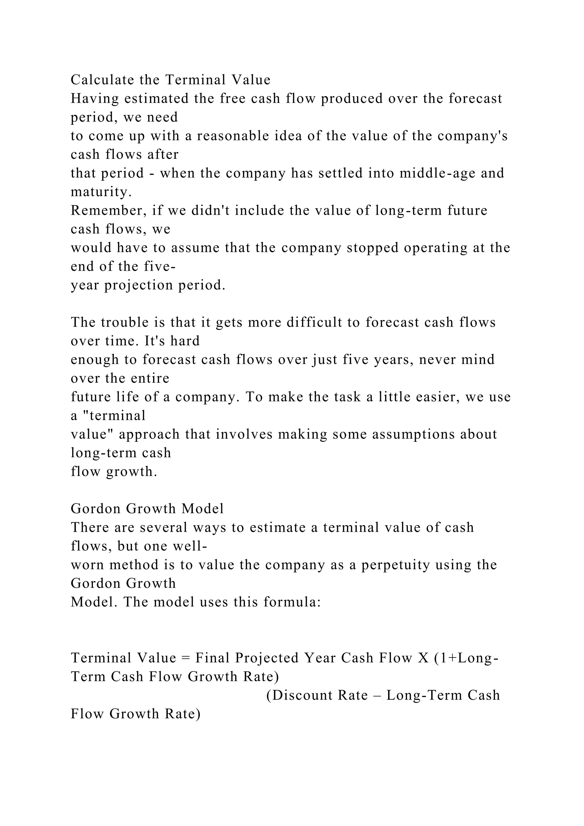 Calculate the Terminal Value
Having estimated the free cash flow produced over the forecast
period, we need
to come up with a reasonable idea of the value of the company's
cash flows after
that period - when the company has settled into middle-age and
maturity.
Remember, if we didn't include the value of long-term future
cash flows, we
would have to assume that the company stopped operating at the
end of the five-
year projection period.
The trouble is that it gets more difficult to forecast cash flows
over time. It's hard
enough to forecast cash flows over just five years, never mind
over the entire
future life of a company. To make the task a little easier, we use
a "terminal
value" approach that involves making some assumptions about
long-term cash
flow growth.
Gordon Growth Model
There are several ways to estimate a terminal value of cash
flows, but one well-
worn method is to value the company as a perpetuity using the
Gordon Growth
Model. The model uses this formula:
Terminal Value = Final Projected Year Cash Flow X (1+Long-
Term Cash Flow Growth Rate)
(Discount Rate – Long-Term Cash
Flow Growth Rate)
 
