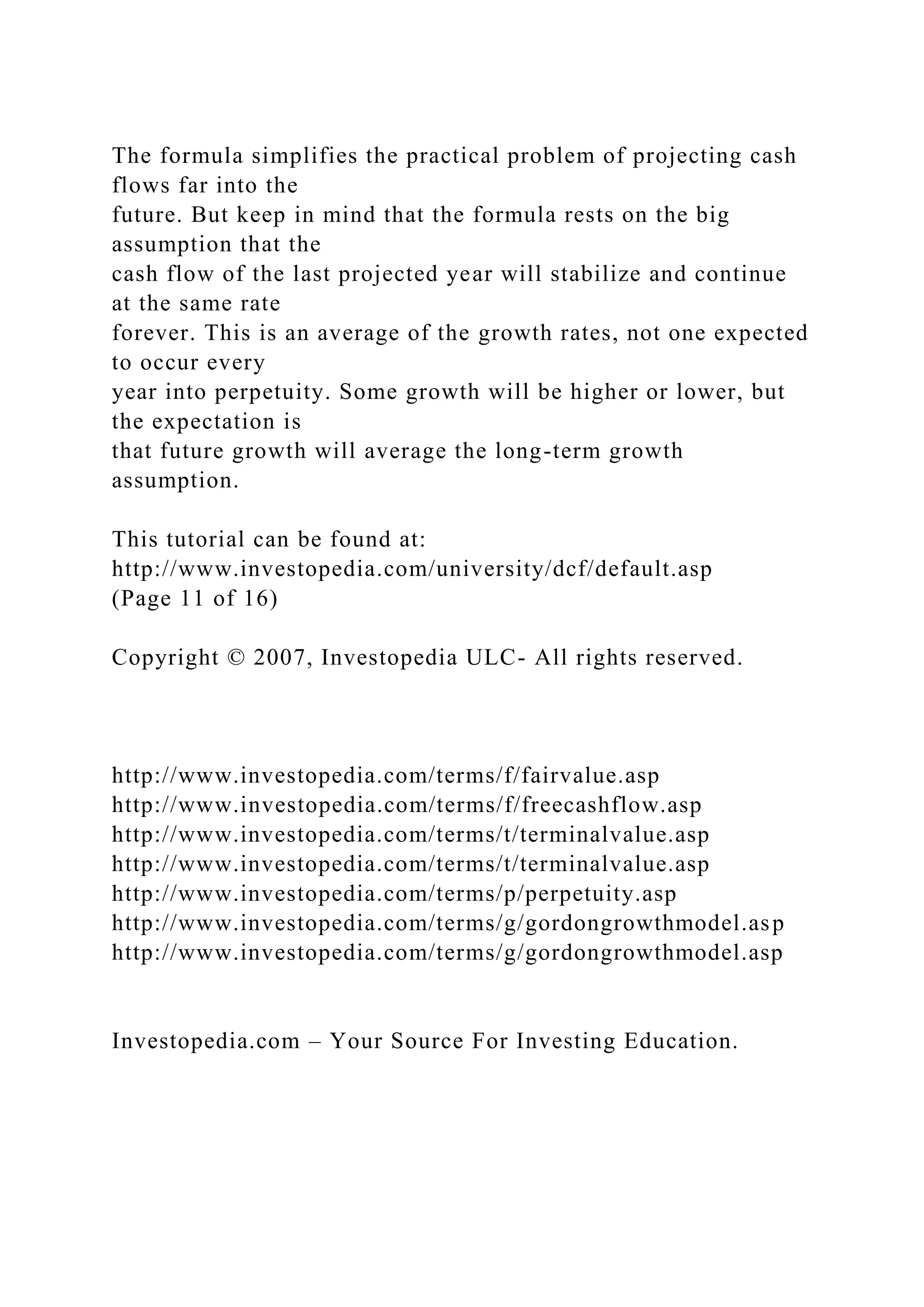 The formula simplifies the practical problem of projecting cash
flows far into the
future. But keep in mind that the formula rests on the big
assumption that the
cash flow of the last projected year will stabilize and continue
at the same rate
forever. This is an average of the growth rates, not one expected
to occur every
year into perpetuity. Some growth will be higher or lower, but
the expectation is
that future growth will average the long-term growth
assumption.
This tutorial can be found at:
http://www.investopedia.com/university/dcf/default.asp
(Page 11 of 16)
Copyright © 2007, Investopedia ULC- All rights reserved.
http://www.investopedia.com/terms/f/fairvalue.asp
http://www.investopedia.com/terms/f/freecashflow.asp
http://www.investopedia.com/terms/t/terminalvalue.asp
http://www.investopedia.com/terms/t/terminalvalue.asp
http://www.investopedia.com/terms/p/perpetuity.asp
http://www.investopedia.com/terms/g/gordongrowthmodel.asp
http://www.investopedia.com/terms/g/gordongrowthmodel.asp
Investopedia.com – Your Source For Investing Education.
 