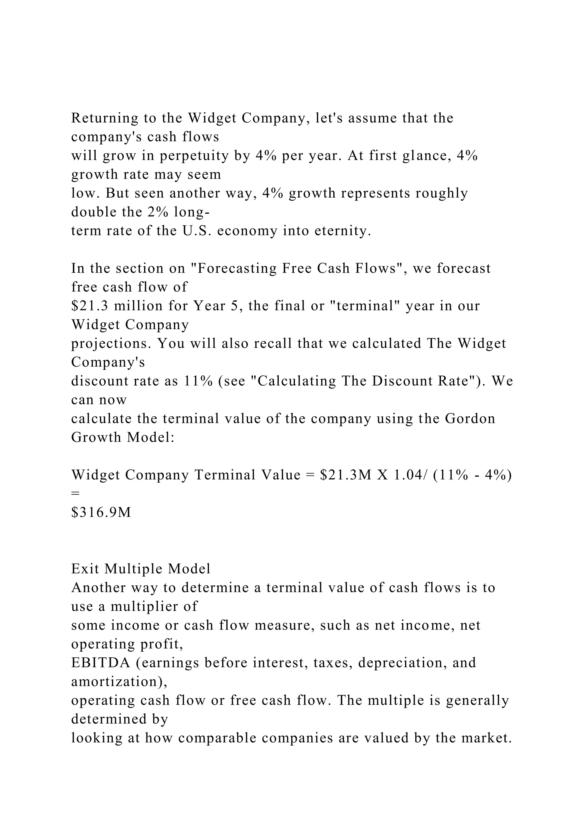 Returning to the Widget Company, let's assume that the
company's cash flows
will grow in perpetuity by 4% per year. At first glance, 4%
growth rate may seem
low. But seen another way, 4% growth represents roughly
double the 2% long-
term rate of the U.S. economy into eternity.
In the section on "Forecasting Free Cash Flows", we forecast
free cash flow of
$21.3 million for Year 5, the final or "terminal" year in our
Widget Company
projections. You will also recall that we calculated The Widget
Company's
discount rate as 11% (see "Calculating The Discount Rate"). We
can now
calculate the terminal value of the company using the Gordon
Growth Model:
Widget Company Terminal Value = $21.3M X 1.04/ (11% - 4%)
=
$316.9M
Exit Multiple Model
Another way to determine a terminal value of cash flows is to
use a multiplier of
some income or cash flow measure, such as net income, net
operating profit,
EBITDA (earnings before interest, taxes, depreciation, and
amortization),
operating cash flow or free cash flow. The multiple is generally
determined by
looking at how comparable companies are valued by the market.
 