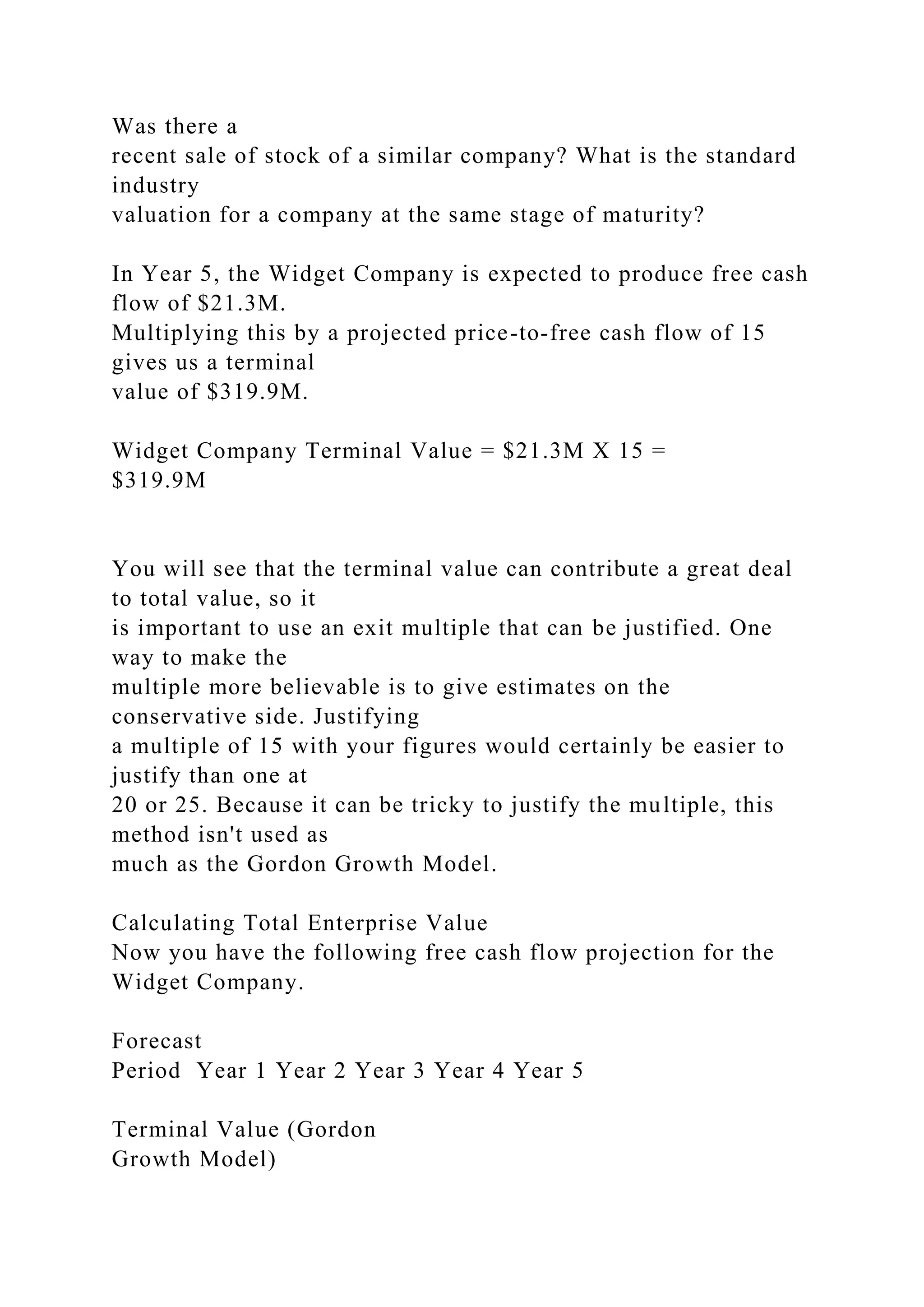 Was there a
recent sale of stock of a similar company? What is the standard
industry
valuation for a company at the same stage of maturity?
In Year 5, the Widget Company is expected to produce free cash
flow of $21.3M.
Multiplying this by a projected price-to-free cash flow of 15
gives us a terminal
value of $319.9M.
Widget Company Terminal Value = $21.3M X 15 =
$319.9M
You will see that the terminal value can contribute a great deal
to total value, so it
is important to use an exit multiple that can be justified. One
way to make the
multiple more believable is to give estimates on the
conservative side. Justifying
a multiple of 15 with your figures would certainly be easier to
justify than one at
20 or 25. Because it can be tricky to justify the multiple, this
method isn't used as
much as the Gordon Growth Model.
Calculating Total Enterprise Value
Now you have the following free cash flow projection for the
Widget Company.
Forecast
Period Year 1 Year 2 Year 3 Year 4 Year 5
Terminal Value (Gordon
Growth Model)
 