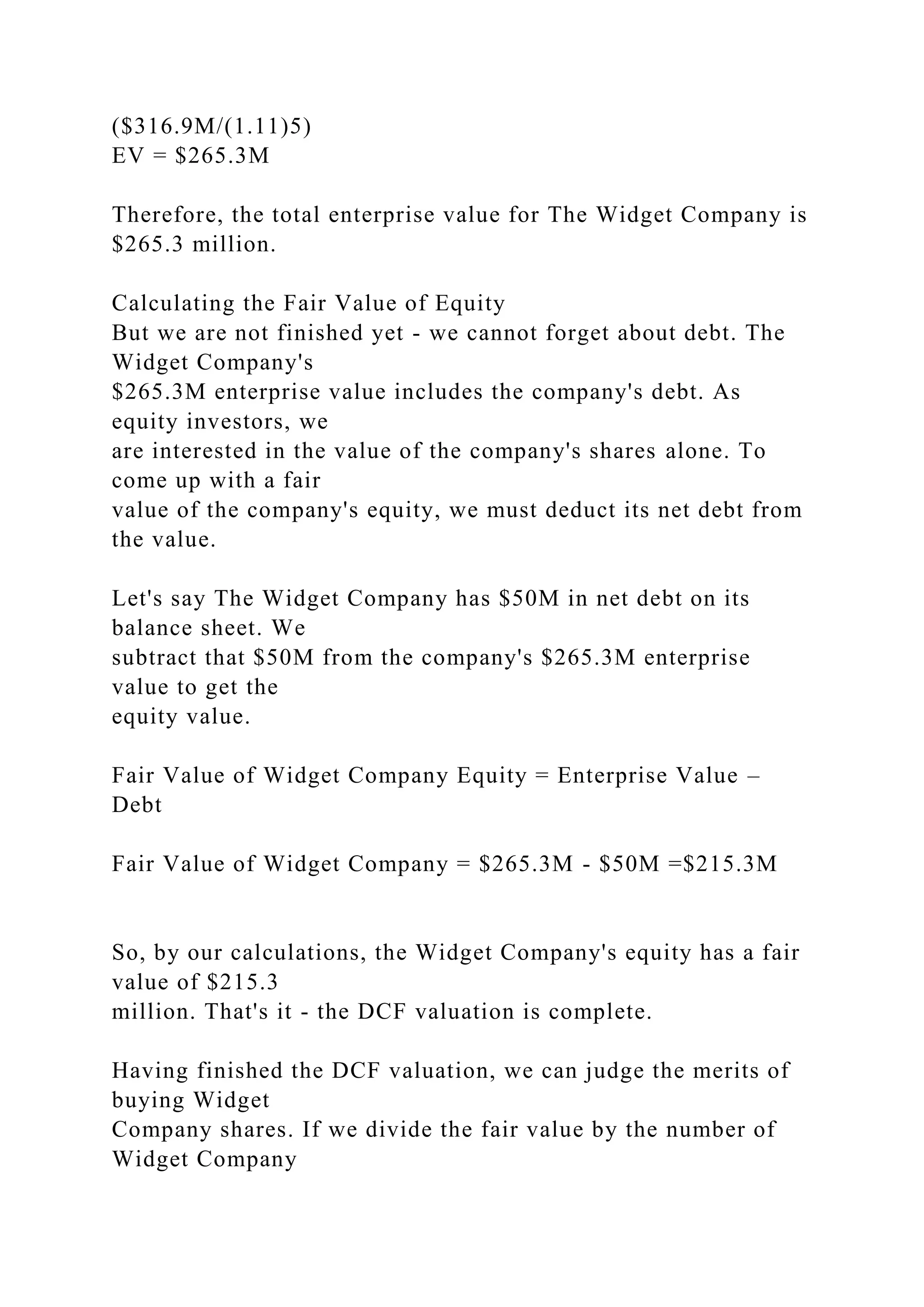 ($316.9M/(1.11)5)
EV = $265.3M
Therefore, the total enterprise value for The Widget Company is
$265.3 million.
Calculating the Fair Value of Equity
But we are not finished yet - we cannot forget about debt. The
Widget Company's
$265.3M enterprise value includes the company's debt. As
equity investors, we
are interested in the value of the company's shares alone. To
come up with a fair
value of the company's equity, we must deduct its net debt from
the value.
Let's say The Widget Company has $50M in net debt on its
balance sheet. We
subtract that $50M from the company's $265.3M enterprise
value to get the
equity value.
Fair Value of Widget Company Equity = Enterprise Value –
Debt
Fair Value of Widget Company = $265.3M - $50M =$215.3M
So, by our calculations, the Widget Company's equity has a fair
value of $215.3
million. That's it - the DCF valuation is complete.
Having finished the DCF valuation, we can judge the merits of
buying Widget
Company shares. If we divide the fair value by the number of
Widget Company
 