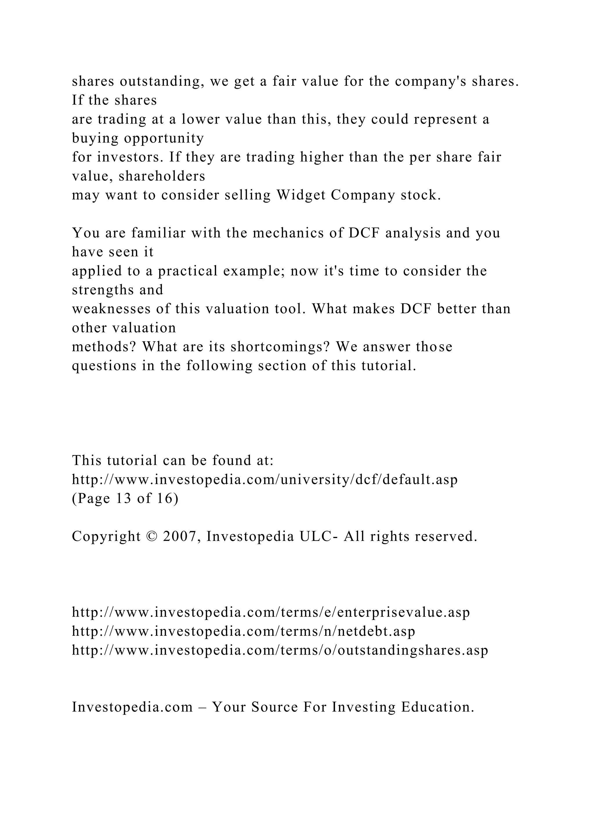 shares outstanding, we get a fair value for the company's shares.
If the shares
are trading at a lower value than this, they could represent a
buying opportunity
for investors. If they are trading higher than the per share fair
value, shareholders
may want to consider selling Widget Company stock.
You are familiar with the mechanics of DCF analysis and you
have seen it
applied to a practical example; now it's time to consider the
strengths and
weaknesses of this valuation tool. What makes DCF better than
other valuation
methods? What are its shortcomings? We answer those
questions in the following section of this tutorial.
This tutorial can be found at:
http://www.investopedia.com/university/dcf/default.asp
(Page 13 of 16)
Copyright © 2007, Investopedia ULC- All rights reserved.
http://www.investopedia.com/terms/e/enterprisevalue.asp
http://www.investopedia.com/terms/n/netdebt.asp
http://www.investopedia.com/terms/o/outstandingshares.asp
Investopedia.com – Your Source For Investing Education.
 