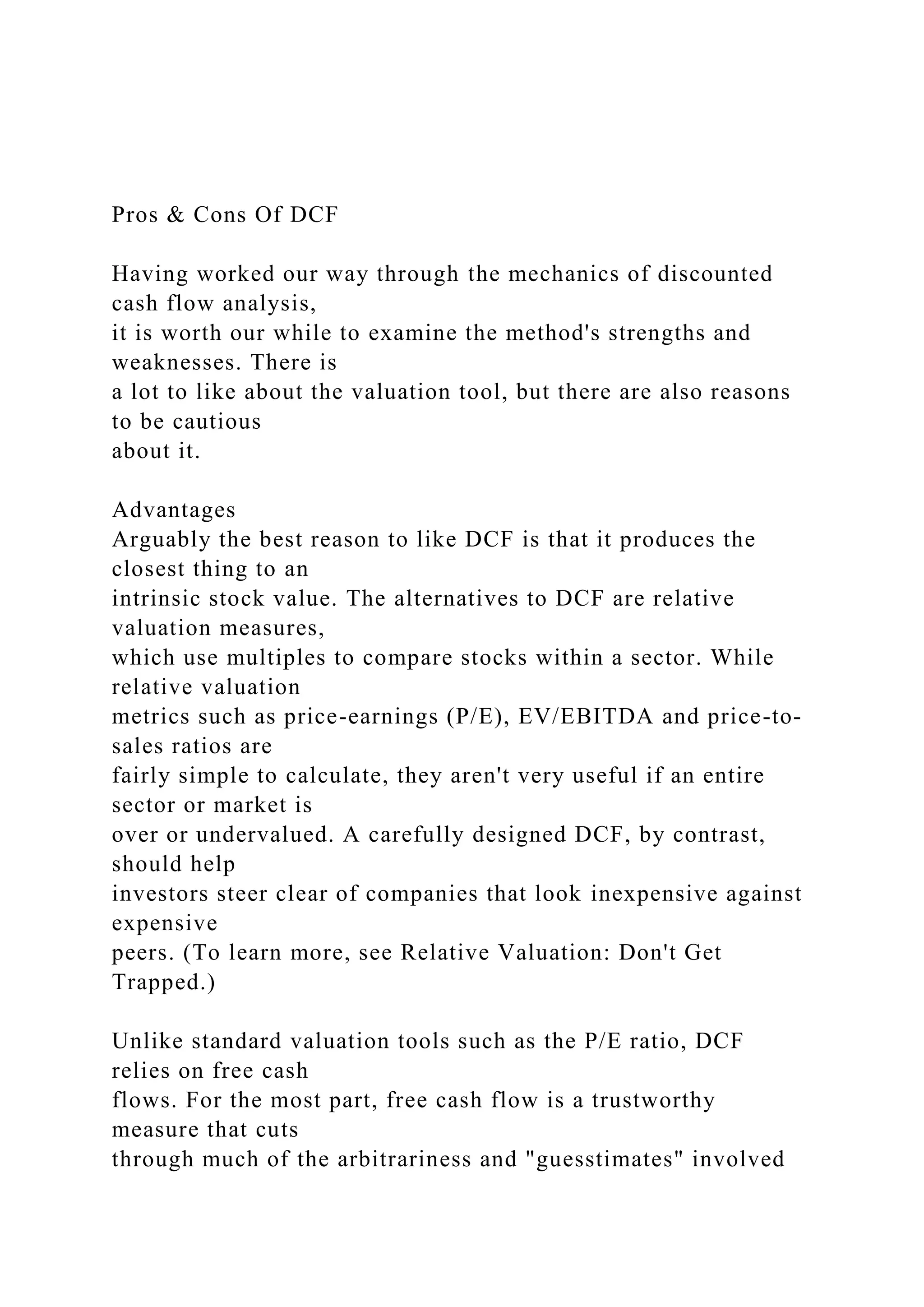 Pros & Cons Of DCF
Having worked our way through the mechanics of discounted
cash flow analysis,
it is worth our while to examine the method's strengths and
weaknesses. There is
a lot to like about the valuation tool, but there are also reasons
to be cautious
about it.
Advantages
Arguably the best reason to like DCF is that it produces the
closest thing to an
intrinsic stock value. The alternatives to DCF are relative
valuation measures,
which use multiples to compare stocks within a sector. While
relative valuation
metrics such as price-earnings (P/E), EV/EBITDA and price-to-
sales ratios are
fairly simple to calculate, they aren't very useful if an entire
sector or market is
over or undervalued. A carefully designed DCF, by contrast,
should help
investors steer clear of companies that look inexpensive against
expensive
peers. (To learn more, see Relative Valuation: Don't Get
Trapped.)
Unlike standard valuation tools such as the P/E ratio, DCF
relies on free cash
flows. For the most part, free cash flow is a trustworthy
measure that cuts
through much of the arbitrariness and "guesstimates" involved
 