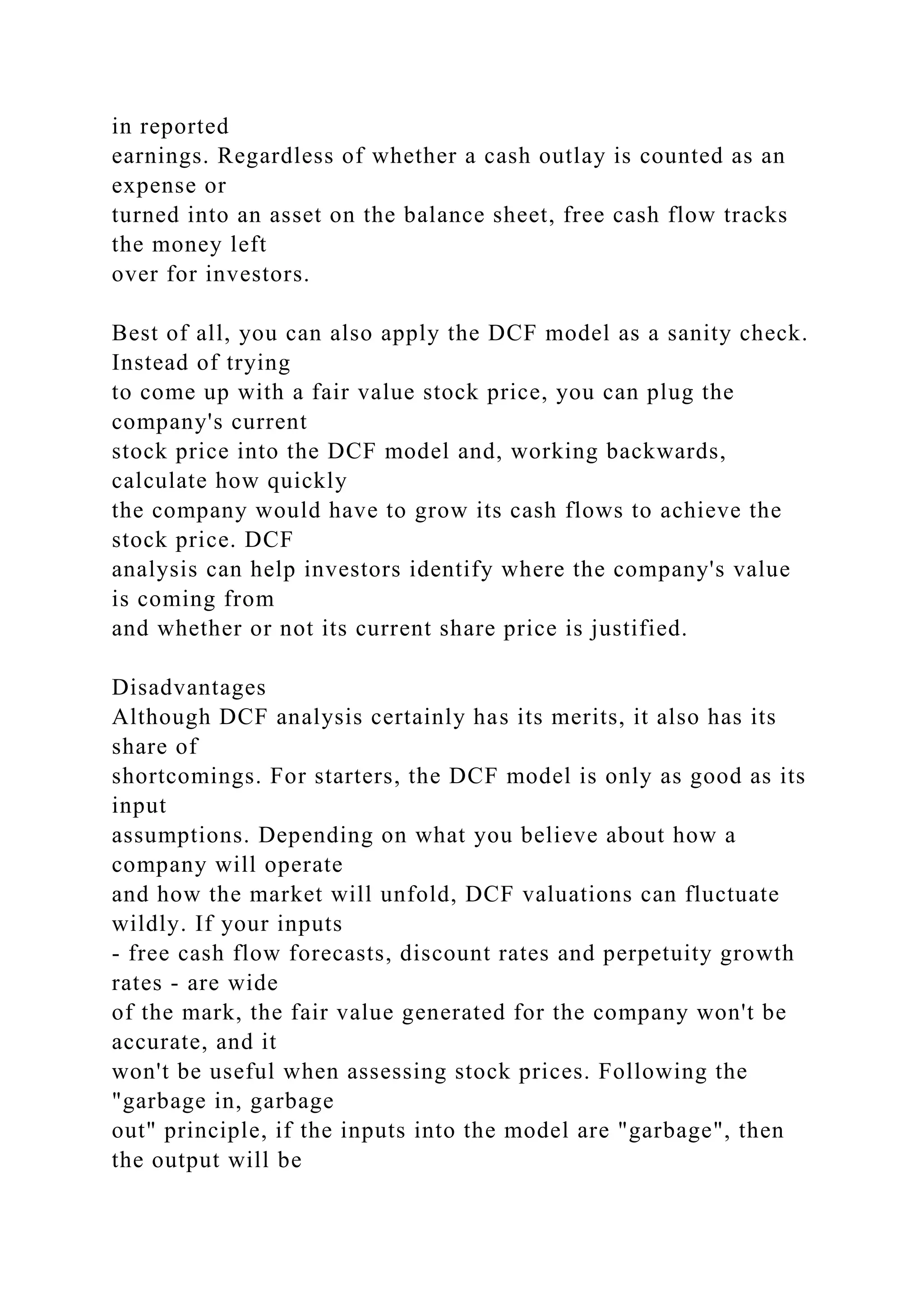 in reported
earnings. Regardless of whether a cash outlay is counted as an
expense or
turned into an asset on the balance sheet, free cash flow tracks
the money left
over for investors.
Best of all, you can also apply the DCF model as a sanity check.
Instead of trying
to come up with a fair value stock price, you can plug the
company's current
stock price into the DCF model and, working backwards,
calculate how quickly
the company would have to grow its cash flows to achieve the
stock price. DCF
analysis can help investors identify where the company's value
is coming from
and whether or not its current share price is justified.
Disadvantages
Although DCF analysis certainly has its merits, it also has its
share of
shortcomings. For starters, the DCF model is only as good as its
input
assumptions. Depending on what you believe about how a
company will operate
and how the market will unfold, DCF valuations can fluctuate
wildly. If your inputs
- free cash flow forecasts, discount rates and perpetuity growth
rates - are wide
of the mark, the fair value generated for the company won't be
accurate, and it
won't be useful when assessing stock prices. Following the
"garbage in, garbage
out" principle, if the inputs into the model are "garbage", then
the output will be
 